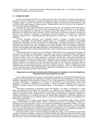 O Ecumenismo, pois, é ridícula fanfarronada. Ridícula fanfarronada com a vil missão de assinalar os
apóstatas misturados entre o povo de Deus.
8. A ROSA DE OURO
No dia 15 de agosto de 1967, ano comemorativo do 250.º aniversário do encontro da imagem de
terracota no Porto de Itaguassú, a basílica de Aparecida recebeu das mãos do cardeal Amleto Giovanni
Cicognani, legado "a latere" de Paulo VI, uma ROSA DE OURO, munificência do sumo pontífice. Esta
ocorrência serviu para assanhar a aparecidolatria. Mobilizaram-se todos os recursos a fim de assinalar o
evento com estrepitosas solenidades.
Esculpida pelo prof. Mário de Marchis, constituí-se numa jóia. Dois grandes ramos com folhas e
botões de ouro se entrelaçam até o vértice onde se desabrocha a rosa, também de ouro. No lugar do
pistilo da rosa engasta-se um opérculo, uma cápsula, que contém bálsamo do Peru e pó de almíscar,
significando a fragrância da rainha das flores. Entre os dois ramos encontra-se esculpido o emblema de
Pauilo VI, pois ambas, a mariolatria e a papolatria, andam de parelha. E na base lê-se a seguinte
inscrição: "Paulus VI PM – Apparitiopolitanae aedi sacrae B.M. Virgini Imm. – DD.III Non. Mar. A +
MCMLXVII ".
A outros santuários marianos, como Guadalupe, Fátima e Lourdes, o pontífice Montini tem,
outrossim, contemplado com semelhante presente régio. ós, os brasileiros conscientes da espoliação
sofrida pela nossa Pátria, quando, ao tempo de sua Colonização, os clérigos carregaram o nosso ouro e
transformaram Portugal num mero entreposto na execução dos seus planos de exorção e chantagem
carreando essa nossa riqueza para os depósitos do romano pontífice; nós, os brasileiros conscientes,
sentimo-nos indignados com esse gesto de Paulo VI, pois desejamos que, em nome da Justiça, ele repare
os crimes praticados contra o Brasil, devolvendo todo o nosso "metal precioso" guardado nos seus cofres
vaticanos.
Dispensaríamos de bom grado o envio da ROSA DE OURO feita com as nossas próprias riquezas há
séculos de nós roubadas. e esse presente se constitui num sarcasmo à Nação Brasileira espoliada em
seus bens naturais pelo clero romanista, a ROSA DE OURO expressa sobremodo o contexto católico-
romano de todas a eras. om efeito, expressa o catolicismo pós-conciliar, ainda mais alvorotado na
mariolatria, porque ao benzer na Capela Sixtina, aquela jóia, em 5 de março de 1967, quando a liturgia
romana assinalava o IV Domingo da Quaresma, chamado Dominica Laetare ou Domingo das Rosas, o
pontífice declarou na presença de uma representação brasileira: "No Santuário de Nossa Senhora
Aparecida, ela (a rosa) dará testemunho de nossa constante oração à Virgem Santíssima para que
interceda junto de seu Filho pelo progresso espiritual e material do Brasil (...) Vamos a Maria para chegar
a Jesus. Amando desse modo Nossa Senhora, poderemos compreendê-la em sua real grandeza e,
através dela, chegaremos ao Cristo, filho de Deus".
Dispensam-se profundos conhecimentos bíblicos para se constatar à luz do Evangelho os
absurdos desse pronunciamento do papa.
Se as palavras pontifícias proferidas na oportunidade da bênção da ROSA DE OURO demonstram a
relutância, a procrastinação, do catolicismo na idolatria, apesar da farta propaganda de suas reformas
levadas a efeito pelo Concílio Ecumênico Vaticano II; se o envio dessa jóia é um insulto do clero romano
ao Brasil, vilipendiado e espoliado por ele desde os primórdios de sua Colonização, quando aqui
aportaram os primeiros missionários do embuste, a ROSA DE OURO comprova outra vez ser o
catolicismo, embora rotulado com terminologia bíblica, a continuação e a sustentação do paganismo
antigo.
Catolicismo e paganismo se eqüivalem porque são idênticos. Ou melhor, o catolicismo é o nome
atual do paganismo encarregado de enxovalhar os vocábulos mais sagrados, inclusive o Nome
Sacrossanto de Jesus Cristo. nde terá ido buscar o catolicismo a prática de se oferecerem Rosas de Ouro
senão no paganismo antigo? Efetivamente, na mais longínqua antigüidade o paganismo celebrava a
chegada da primavera e a uberdade da terra com típicas festas populares e cerimônias religiosas aos
seus deuses, destacando-se as procissões quando o povo levava braçadas de flores e as depositava nos
altares dos seus templos.
O catolicismo, ao encampar quase todas as práticas do seu antecessor pagão, adotou também
essas comemorações. Na Idade Média, quando o romanismo usufruiu o seu apogeu, recebia-se a
primavera como a vitória sobre o inverno com procissões presididas por sacerdotes e bispos, em que os
fiéis desfilavam portando flores colhidas nos campos e jardins, cristalizando-se assim o costume pagão.
No século X a festa passou a ser celebrada no IV Domingo da Quaresma, Dominica Laetare, que sempre
cai no princípio da primavera da Europa. Este domingo se apresenta como um parêntesis de alegria no
tempo penitencial da Quaresma, o período precedente à semana chamada santa.
Neste dia, então, o papa em Roma presidia a procissão das rosas – daí o domingo se cognominar
também o Domingo das Rosas – levando uma ROSA DE OURO com a determinação de oferecê-la a altos
dignatários, igrejas ou instituições religiosas. Encontra-se uma referência documental do ano de 1049 do
fato de haver o papa Leão IX lembrado "a obrigação determinada ao mosteiro das religiosas de Santa
 