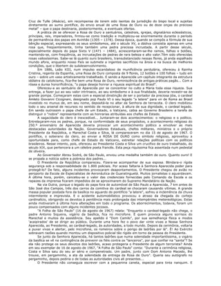 Cruz de Tulle (Alsácia), em recompensa de terem sido isentas da jurisdição do bispo local e sujeitas
diretamente ao sumo pontífice, do envio anual de uma Rosa de Ouro ou de doze onças do precioso
metal" – que o papa destinaria, posteriormente, a eventuais ofertas.
A prática de se oferecer a Rosa de Ouro a santuários, catedrais, igrejas, dignatários eclesiásticos,
príncipes, reis, imperadores, firmou-se como tradição e multiplicou-se enormemente durante o período
de permanência dos papas em Avinhão (1305 – 1378). Dessa época, quando se compôs a fórmula de sua
bênção especial, expressando os seus simbolismos, até o século XV, a dádiva consistia apenas em uma
rosa que, freqüentemente, tinha também uma pedra preciosa incrustada. A partir desse século,
especialmente depois do papa Sixto V (1471 – 1484), acrescentaram-se-lhe ramos, folhas e botões,
mantendo-se, com freqüência, as incrustações de pedras de rara beleza e alto valor.Têm sido oferecidas
rosas valiosíssimas. Sabe-se lá quanto ouro brasileiro, transubstanciado nessas flores, já anda espalhado
mundo afora, enquanto nosso País se submete a ingentes sacrifícios na ânsia e na busca de melhores
condições, que o libertem do subdesenvolvimento.
Em 1886, Leão XIII, num impulso escandaloso de munificência perdulária, ofereceu à Rainha
Cristina, regente da Espanha, uma Rosa de Ouro composta de 9 flores, 12 botões e 100 folhas – tudo em
ouro – sobre um vaso artisticamente trabalhado. E sendo a Aparecida um capítulo integrante da estrutura
idólatra do catolicismo, fica-lhe bem uma Rosa de Ouro, reminiscência de antigas práticas pagãs... Com a
rósea e áurea honorificência, "o papa deseja honrar a riqueza espiritual do Brasil".
Ofereceu-a ao santuário de Aparecida por se concentrar no culto a Maria toda essa riqueza. Sua
entrega, a fazer juz ao seu valor intrínseco, ao seu simbolismo e à sua finalidade, deveria revestir-se de
grande pompa. Começaram estas com a especial dinstinção de ser o portador da preciosa jóia, o cardeal
Amleto Giovanni Cicognani, designado pop Paulo VI o seu legado "a latere" para vir de Roma ao Brasil
investido no munus de, em seu nome, depositá-la no altar da Senhora de terracota. O clero mobilizou
todo o seu arsenal de recursos no sentido de recepcionar, à altura de sua dignidade, o cardeal legado.
Em sendo outrossim o papa chefe de um Estado, o Vaticano, cabia ao Governo Brasileiro a tarefa de
distinguir o "nobre" representante com as honrarias atribuídas aos chefes de Estado.
A sagacidade do clero é inexcedível... Juntaram-se dois acontecimentos: o religioso e o político.
Entrelaçaram-nos os padres, porque, na conformidade de seus propósitos, o acontecimento religioso do
250.º aniversário de Aparecida deveria provocar um acontecimento político a envolver as mais
destacadas autoridades da Nação. Governadores Estaduais, chefes militares, ministros e o próprio
Presidente da República, o Marechal Costa e Silva, lá compareceram no dia 15 de agosto de 1967. O
pontífice, o soberano do clero, ao enviar a ROSA DE OURO como símbolo religioso, aproveitou a
oportunidade para, como chefe de Estado do Vaticano, estreitar relações políticas com os políticos
brasileiros. Nesse intento, pois, ofereceu ao Presidente Costa e Silva um crucifixo de ouro trabalhado, do
século XIX, que pertencera a um célebre poeta francês. Esta peça riquíssima fica assentada num pedestal
de oliveira.
Ao Governador Abreu Sodré, de São Paulo, enviou uma medalha também de ouro. Quanto ouro! E
se propala a notícia sobre a pobreza dos padres...
O Presidente da República compareceu. Fizera-se acompanhar de sua esposa. Blindara-o rígida
segurança sob a responsabilidade de 1.800 policiais. Por acaso faltaria à Senhora Aparecida poder para
protegê-lo? De fato, alguns incidentes provocaram deapontamentos. O Presidente chegou de avião no
aeroporto da Escola de Especialistas de Aeronáutica de Guaratinguetá. Muitos jornalistas o aguardavam.
À última hora, porém, cancelou-se o valor das credenciais fornecidas pelo Comando da Escola e os
rapazes da imprensa ficaram impedidos de se aproximarem do Supremo Mandatário da Nação.
Na via Dutra, porque o legado do papa fora de automóvel de São Paulo a Aparecida, 7 km antes de
São José dos Campos, três dos carros da comitiva do cardeal se chocaram causando vítimas. A grande
massa popular postada fora da basílica no aguardo do pontifício "a latere", sofreu a inclemência da chuva
intermitente e imprevista. E o acidente automobilístico provocou o atraso da chegada do cortejo
cardinalício, obrigando os devotos à penitência mais prolongada das intempérides metereológicas. Estas
ainda motivaram à última hora alterações em todo o programa. Os aborrecimentos, todavia, foram um
pouco compensados com alguns incidentes jocosos.
"A Folha de São Paulo" (16 de agosto de 1967) relata: "Enquanto o cardeal-legado não chega, o
padre Antonio Siqueira, vigário da basílica, fica no microfone. É quem provoca alguns sorrisos do
Marechal e muitos da assistência. Seu apelido é "Dom Camilo", por sua semelhança física e modos
'acaipirados' de se dirigir ao público. Durante uma hora fez o povo dar vinte vivas a Nossa Senhora
Aparecida, ao Presidente, ao cardeal-legado, às autoridades, a todo mundo. Depois da cerimônia, voltaria
a puxar vivas e alertar, pelo microfone, os romeiros sobre o perigo de ladrões por lá". É! Ao Exército
sobravam razões quando montou um dispositivo policial tão rígido em torno da pessoa do Presidente.
Se junto da Senhora Aparecida, há tantos ladrões que numa solenidade importantíssima, o vigário
da basílica se vê na contingência de prevenir os fiéis contra os "lanceiros", por que confiar na "santa"? Se
ela não protege os seus devotos dos ladrões, acaso protegeria o Presidente de algum terrorista? Ainda
em seu exemplar de 16 de agosto de 1967, "A Folha de São Paulo" conta: "Durante a cerimônia religiosa,
Costa e Silva saiu do seu ar sério e compenetrado. Um padre, junto com Dom Antonio Macedo, lhe
trouxe, em pergaminho, a ata da solenidade da entrega da Rosa de Ouro". Queria seu autógrafo no
pergaminho, depois pediria o de todas as autoridades civis ali presentes...
O Presidente não conseguia escrever com a pequenina caneta, especial para tinta nanquim. E
 