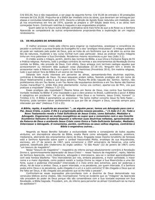 Cr$ 655,00, fixo e não reajustável, a ser pago da seguinte forma: Cr$ 55,00 de entrada e 30 prestações
mensais de Cr$ 20,00. Propunha-se a ENSA dar imediato início às obras, que deveriam ser entregues por
etapas e concluídas totalmente até 1970. Decerto a bênção de Agnelo Rossi redundou em maldição, pois
já nos encontramos em fins de 1974, quando se prepara a 10ª Edição deste livro, e as obras nem
começadas foram. Continuam restritas à maquete e aos engavetados projetos.
Quem sabe se no futuro outra bênção cardinalícia será mais forte do que a do Rossi ou a Senhora
Aparecida se compadecerá de outros empreendedores propiciando-lhes a exploração de um negócio
rendosíssimo.
10. OS MILAGRES DE APARECIDA
O melhor processo criado pelo inferno para enganar os inadvertidos, anestesiar a consciência do
pecador e confundir a pureza límpida do Evangelho foi o dos "prodígios miraculosos". O milagre autêntico
só pode ser realizado pelo poder de Deus, pois se trata de um fenômeno que se dá além ou acima das
leis da natureza, mudando o seu curso normal num caso particular. Jesus ao praticar muitos milagres
tinha em mira patentear a Sua Divindade. Nicodemos mesmo reconheceu-a por isso (João 3:2).
O cristão aceita o milagre, porém, dentro das normas da Bíblia, a sua Única e Exclusiva Regra de Fé
e Prática religiosa. Portanto, todo o prodígio contrário às normas e aos ensinamentos da Revelação Divina
contida na Bíblia, não procede de Deus. Com efeito, Deus ameaça com terríveis castigos aqueles que
acrescentarem ou retirarem dela qualquer coisa (Apocalipse 22:18–19). Ninguém tem o direito de
acrescentar nada à Palavra de Deus e quem o fizer é mentiroso (Provérbios 30:6). Em matéria religiosa,
tudo o que estiver fora da Bíblia é um acervo de mentiras.
Satanás tem muito interesse em perverter as almas, apresentando-lhes doutrinas espúrias,
contrárias à Revelação de Deus. Os seus sequazes andam soltos, fazendo prodígios até em nome de
Deus! Relativamente a estes é que Jesus advertiu: "Muitos Me dirão naquele dia: Senhor, Senhor, não
profetizamos nós em Teu Nome, e em Teu Nome não expulsamos demônios e em Teu Nome não fizemos
muitas maravilhas? E, então lhes direi abertamente: nunca vos conheci; apartai-vos de Mim, vós que
praticais a iniqüidade" (Mateus 7:22–23).
Esses prodígios são iniqüidade!!! Mesmo feitos em Nome de Deus, mas contra Sua Santíssima
Vontade revelada na Bíblia! É uma iniqüidade o que o clero pratica no Brasil, Ludibriando o povo! A Bíblia
é categórica em proclamar: "Há um só Mediador entre Deus e os homens, Jesus Cristo, homem" (1
Timóteo 2:5). A Bíblia é peremptória ao preconizar: "De tanto melhor concerto Jesus foi feito fiador...
Portanto, pode também salvar perfeitamente os que por Ele se chegam a Deus, vivendo sempre para
interceder por eles" (Hebreus 7:22 e 25).
A Bíblia, repito, é explícita ao anunciar: "...se alguém pecar, temos um Advogado para com o
Pai, Jesus Cristo, o justo. E Ele é a propiciação pelos nossos pecados..." (1 João 2:1–2). Todo o
Novo Testamento revela a Total Suficiência de Jesus Cristo, como Salvador, Mediador e
Advogado. Enganaram-se muitos evangélicos ao supor que o romanismo com o seu Concílio
Ecumênico Vaticano II estaria disposto a reformar suas doutrinas nefastas, aproximando-se
da Palavra de Deus e aceitando Jesus Cristo como Único e Todo-Suficiente Salvador, Mediador,
Intercessor e Advogado. O romanismo, porém, confirmou os seus velhos dogmas, contrários à
Bíblia e engendrou outros...
Negando ao Nosso Bendito Salvador a exclusividade restrita e conseqüente de todos aqueles
atributos, em discrepância absurda da Bíblia, exalta Maria como advogada, auxiliadora, protetora,
medianeira, aberrando dos ensinamentos claros de Deus. Engajada nesse mesmo torvelinho de heresias
está a Senhora Aparecida sobre quem o cardeal Vasconcelos Motta, arcebispo de sua Arquidiocese,
escreveu, em 1º de janeiro de 1967, para comemorar o 250º aniversário da falcatrua, uma carta
pastoral, classificada pelo chaleirismo do órgão católico: "O São Paulo" (22 de janeiro de 1967) como
"um tesouro de magistério".
Nesse "tesouro de magistério" – magistério do inferno porque absolutamente contrário à Revelação
Divina e, ignominiosamente depreciador de Jesus Cristo! – nesse "tesouro de magistério", repito, falando
da Senhora Aparecida, como medianeira, advogada e intercessora, saiu-se o cardeal aparecidopolitano
com esta heresia blasfema: "Ora intercedendo por nós, embora pecadores, a maior santidade, o maior
nome e a maior dignidade, como poderá resistir a Justiça Divina ou negar a Sua Misericórdia a uma tão
forte, suave e poderosa intercessão? Intercessão é o meio entre dois extremos; para ser poderosa e
eficaz, há de tocar a ambos: Deus, a quem intercede, e os pecadores, por quem intercede. E a Senhora
posta entre Deus e os pecadores, quão chegada é a um e a outro extremo? É tão chegada a Deus que só
lhe falta ser Deus; é tão chegada aos pecadores que só lhe falta o pecado".
Confrontem-se essas expressões pós-conciliares com a doutrina de Deus demonstrada nos
versículos bíblicos acima citados. São incompatíveis! Torna-se evidente que os "milagres" da Aparecida
não procedem do poder de Deus porque não são consentâneos com a Sua Vontade expressa em Sua
Revelação, a Bíblia Sagrada. Procedem, sim, do inferno para perverter as almas! Constituem-se na marca
da apostasia!!!
 