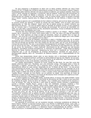 Os seus pregoeiros e divulgadores se aliam com os falsos profetas referidos por Jesus Cristo
(Mateus 24:24). A religião dos crendeiros aparecidanos consiste em fazer promessas e esperar milagres.
Anestesiados pelas mentiras ridículas com que os padres os ludibriam, por qualquer pretexto, fazem seus
votos à "santa" pescada em Itaguassú. A excêntrica "sala de milagres" revela como são entorpecidos na
prática de uma religião de fábulas e embustes. O devoto faz a sua promessinha de mandar uma
fotografia para ser exposta na "sala dos milagres", mas, ao mesmo tempo, coloca na pereba a pomada
que o "doutor" receitou. Quando sara, foi milagre da Aparecida. Se não melhora, o médico é que não
presta!
A moça se apavora com a possibilidade de ficar solteira e embarca, para se livrar dessa conjuntura,
no primeiro bonde que aparece; e manda as tranças dos seus cabelos, como ex-votos, para serem
dependuradas na "sala dos milagres". Quem lucra são os padres porque as vendem caríssimo aos
fabricantes de perucas... Um time de futebol sagra-se campeão de qualquer torneio, os seus jogadores
vão em romaria, levar à "incomparável" as esmolas das promessas. No concurso de miss-Brasil, em
1956, ouvi pelo rádio o general Porfírio da Paz, devotíssimo aparecídico, invocar as bênçãos da Senhora
Aparecida em favor das beldades semi-nuas.
Durante três anos freqüentei assiduamente a basílica e jamais vi um milagre... Milagre, milagre
mesmo, isto é, ressuscitar um morto, como Lázaro (João 11:1-45), dar vista a um cego de nascimento
(João 9:1-7), fazer aparecer um braço no lugar do amputado, colocar um pulmão novo no lugar do
extraído... ela nunca fez! A Senhora Aparecida é tão incapaz em matéria de milagre que é uma coitada!
Garanto que, se cair seu nicho, espatifar-se-á no chão!!!
A sua cidade está cheia de aleijados, estropiados e cegos a mendigar pelas ruas. Se os padres
abastados de ouro e dinheiro não os socorrem porque são avarentos, a Senhora Aparecida, de sua parte,
nem lhes dá atenção aos gemidos. Ela é tão coitada que não tem poder nem de curar de lombrigas as
crianças dos seus devotos. Por isso, a sua emissora faz propaganda de vermífugos. Frustra-se o diabético
que se socorre de sua valia... Os padres da basílica, então, reconhecem-na tão fraquinha que, por meio
do seu jornal, lhe recomenda o "corpo medicinal". Reconhecem-na tão ineficiente que, aos devotos
alcoólatras, aconselham produtos farmacêuticos. O "Santuário de Aparecida", "órgão oficial da Basílica
Nacional de Nossa Senhora Aparecida", desapontou-se tanto com a impotência da "incomparável"
milagrenta que, a par da propaganda de produtos farmacêuticos, veiculada em suas poucas e
desengonçadas páginas, abriu um "Consultório de Medicina Caseira", sob a responsabilidade do Frei
Esculápio.
Ainda mais desapontados devem estar os seus devotos com a retumbante demonstração de
impotência da "incomparável senhora" verificada na oportunidade da fuga da ursa "Negrito" de sua jaula.
Os supersticiosos cismam com o dia 13 e pior ainda quando cai de sexta-feira. Para aumento do medo
deles o fato ocorreu no dia 13 de setembro, sexta-feira, de 1968.
Um cidadão aparecidólatra, residente em Avaré, Estado de São Paulo, leu esse fato numa das
edições anteriores deste livro. Revoltado, quis uma entrevista comigo. Interrogado sobre a fonte de
informação a respeito, retruquei-lhe com a pergunta sobre o jornal que considerava mais sério e
absolutamente idôneo em suas notícias. Respondeu-me ser "O Estado de São Paulo", "um dos jornais
mais importantes do mundo". Eis o relato desse órgão da imprensa paulista em seu exemplar de 14 de
setembro de 1968: "A ursa 'Negrito' escapou ontem de manhã de sua jaula no Zoológico de Aparecida do
Norte, impôs à cidade três horas de pânico e medo, e acabou sendo capturada graças à habilidade do
"capitão Álvaro", domador do Circo Berlim, ora se exibindo na cidade. Uma guarnição do Corpo de
Bombeiros e tropas da Força Pública e da Escola de Aeronáutica foram enviadas com urgência ao local".
Depois de pormenorizar a fuga, prossegue o órgão:
"A notícia espalhou-se, rápida, pela cidade, causando pânico. O socorro veio rápido também: Corpo
de Bombeiros, soldados da Força Pública e da Escola de Aeronáutica da FAB, e todos os que supunham
ter condições de ajudar. Evitou-se atirar em 'Negrito', mas o trabalho para recapturá-la foi exaustivo e
cheio de perigos. Por volta de meio-dia e meia todos já estavam ficando exaustos e desalentados,
quando o domador 'Capitão Álvaro', usando o laço com habilidade, conseguiu imobilizar a fera.
Sangrando um pouco no focinho, 'Negrito' voltou à jaula, vigiada, agora, com atenção redobrada".
Por que a mobilização de tantas forças? Por que tamanho aparato bélico? Lá não estaria a "santa"
Aparecida para proteger os habitantes da cidade onde se instalou o seu trono? Não é ela a
"incomparável" protetora? Acaso assustara-se a Cidoca com os 2 metros de altura e os 480 kg de peso
da fera, que come, por dia, 40 kg de polenta, 20 de maçãs, 5 de verduras e 1 litro de mel? A
"incomparável" protetora nem se apiedou do pobre veadinho-campeiro estraçalhado pela ursa, que, na
hora da fuga, o arrancou da jaula. Porque nenhum aparecidense confia realmente na "santa", o alívio só
aconteceu quando todos se certificaram do reenjaulamento do animal feroz. A Senhora Aparecida, no
entanto, foi desmoralizada na sua impotência com a manchete de alguns jornais: "Ursa Causa Três Horas
de Pânico" (O Estado de São Paulo de 15/9/68); "Diabo Esteve à Solta 3 Horas em Aparecida do Norte"
(Diário da Noite, de igual data).
Em Aparecida se concentram, por ser excelente mercado, numerosos vendedores de bilhetes de
loteria federal. Preferem os devotos-romeiros fazer a sua fézinha na SANTACAP porque, quem sabe, o
palpite será abençoado pela "incomparável" Senhora com a sorte grande. No dia da fuga da "Negrito"
todos os gasparinos foram vendidos e os bilheteiros ficaram imposssibilitados de atender o enorme
volume da procura. O resultado da loteria, porém, desapontou os apostadores: não "deu urso"!
 