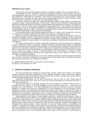PREFÁCIO da 10ª edição
No dia 24 de junho de 1967 apresentei este livro ao público brasileiro com as seguintes palavras:
"A passagem do 250º aniversário da Senhora Aparecida" oferece ao clero romano uma outra
oportunidade para neste ano de 1967, recrudescer a propaganda de sua seita neste país infelicitado pelos
seus embustes. Proporciona-me outrossim o feliz ensejo de apresentar aos meus patrícios o relato
verdadeiro sobre a 'aparição da santa'. Sentir-me-ei recompensado pelo fato de poder contribuir assim
com o esforço do nosso povo no sentido de sua emancipação religiosa."
Com efeito, cumulou-me Deus com muitas recompensas a autoria destas páginas. Reconheço-me
compensado pelas inúmeras pessoas que, ao lerem-nas, libertaram-se do embuste. Compensado pelas
centenas e centenas de almas que, libertas da aparecidolatria em resultado de sua leitura, se renderam a
Jesus Cristo e por Ele foram salvas. Compensado pelos sofrimentos a mim impostos da parte dos
interessados em usufruir as rendas produzidas com a exploração da Senhora Aparecida, como aconteceu
a Paulo Apóstolo quando, em Éfeso, a Verdade do Evangelho punha em perigo o lucro dos fabricantes de
imagens da Senhora Diana e dos promotores da dianolatria.
O meu grande título de glória reside nesses sofrimentos. E a sofrer mais me disponho conquanto
isso resulte na promoção do Nome Sacrossanto de Jesus Cristo e na salvação das almas.
Este livro, cuja 10ª. edição agora sai a lume, todo refundido e recheado de novos fatos, é de uma
atualidade permanente porque o aparecidismo prossegue em seu nefasto programa de iludir os ingênuos
e estimular a idolatria com a sua seqüência de horrores. O simples relato do episódio da "descoberta" da
imagem e a exposição de alguns dentre os muitos fatos vinculados à Aparecida são chocantes em sua
contundência.
Daí a oportunidade deste livro. Aliás, a Aparecida demonstra de maneira gritante ser o catolicismo
romano o mesmo de sempre. E refratário a qualquer substancial transformação, apesar de propalados
intentos renovadores do Concílio Ecumênico Vaticano II. E Aparecida não se constitui em anomalia num
organismo em renovação. Aparecida, conforme demonstram o interesse da hierarquia episcopal em seu
favor, a construção da sua enorme basílica e a munificência pontifícia de Paulo VI ao lhe enviar, através
de um cardeal, seu legado "a latere", a ROSA DE OURO, nas comemorações do jubileu de 1967,
Aparecida se integra soberana na estrutura do catolicismo romano, que é sempre o mesmo na sua
pertinácia antievangélica e idólatra.
Atual e oportuno continua este livro. A sua 10ª. edição prosseguirá a tarefa de disseminá-lo Brasil
afora. E Deus continuará a abençoá-lo como instrumento de Sua Misericórdia em benefício das almas
para libertá-las do pecado e da iniquidade da idolatria.
Dr. ANÍBAL PEREIRA DOS REIS – ex-Sacerdote Católico Romano
Araçatuba, 26 de setembro de 1974.
1. DEVOTO DA SENHORA APARECIDA
No clima profundamente religioso de minha família, aprendi, desde muito criança, a ser ardente
devoto da Senhora Aparecida, padroeira do Brasil, segundo pretende o clero. Como bons católicos,
enviaram-me meus pais, aos seis anos de idade, ao catecismo paroquial na igreja-matriz de São Joaquim
da Barra (Estado de São Paulo), minha terra natal.
Lembro-me perfeitamente. Foi no último domingo do mês de maio de 1931. Nossa aula de
catecismo terminara mais cedo, antes das 3 horas, por causa da procissão do encerramento de Maio, o
"Mês de Nossa Senhora"...
Sob a celeuma da enorme azáfama revoavam as naves do templo. As "Filhas de Maria" davam os
retoques finais nos andores. O de "São" Benedito, todo de amarelo, deveria sair: – "onde já se viu
procissão sem a sua presença?". O de "São" Sebastião, que só saia em sua festa, em janeiro, neste ano
desfilaria no encalço dos outros em cumprimento de uma promessa de um dos Junqueira, família
abastada da região. O da Imaculada Conceição estava sendo ornamentado na casa de Dona Sara, a
presidente da Pia União das Filhas de Maria. Iríamos vê-lo na procissão. Reinava irrequieta curiosidade na
expectativa de uma grande e agradável surpresa. A imagem precisava ser mesmo um deslumbramento
porque seria coroada ao final da procissão, sob a chuva intensa de multicoloridos fogos de artifício.
Raríssimamente nosso vigário, o padre Eugênio, aparecia no catecismo. Aos domingos à tarde, o
seu grande compromisso se resumia em, cervejando, jogar baralho no bar do Paulo Trombini, ao lado do
cinema local. Naquele dia ele foi. Insofrido, depois de haver explicado que cada país, cada estado, cada
cidade tem um santo protetor, contou-nos que o papa declarara "Nossa Senhora Aparecida", padroeira do
Brasil. Elucidou, ainda, que Maria "Santíssima" é uma só e que as diversas e muitas denominações a ela
atribuidas não supõem diversas "nossas senhoras". É uma só! Tendo, porém, se manifestado em
Lourdes, é chamada "Nossa Senhora de Lourdes"; tendo aparecido em Fátima é dita "Nossa Senhora de
Fátima", etc. Relatou-nos, também como apareceu "Nossa Senhora Aparecida" no Rio Paraíba. Explicou
que o Rio Paraíba não ficava no Estado desse nome, porém, sim no Estado de São Paulo. Informou-nos,
ainda na sua pressa, que no dia 31 daquele mesmo mês de maio, no Rio de Janeiro, a então Capital da
 