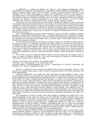 A SANTACAP é o reduto da idolatria com todas as suas trágicas conseqüências. Como
IDOLATRIACAP é ROUBOCAP. EXPLORAÇÃOCAP. MISÉRIACAP. PROSTITUIÇÃOCAP. DESGRAÇACAP. Os
ladrões e marginais agem dentro e fora da basílica. Lá estão os lanceiros batendo carteiras. E que
autoridade têm os padres redentoristas se querem coibir semelhantes crimes? Se eles exploram a
credulidade pública! A exploração desbragada campeia no comércio. Nas lojas, inclusive dos clérigos, o
que controla o preço é a aparência do freguês, que nem sempre consegue nota fiscal da mercadoria
comprada. Faz milagres a Senhora Aparecida? Por que, então, não purifica o ar de sua cidade,
empestado pelo mau cheiro exalado do Rio Paraíba, onde se despeja o esgoto da cidade?
Por que ela não cura os miseráveis que se arrastam, mendigando, pelas ruas, como opróbrio da
humanidade? Será que tão dolorido espetáculo não a comove? Por que ela não faz o milagre de converter
os padres em seres mais humanos? Por que ela não sensibiliza os seus devotos romeiros excitados pelas
raparigas, em número elevadíssimo, impedindo-os de entrar nos bordéis, onde se corrompem os corpos
com a sífilis e doenças venéreas? Por que ela não regenera essas desgraçadas mulheres traficantes de
suas próprias carnes? Essas mulheres que se instalam em Aparecida exatamente por ocorrer lá maior
procura do que a oferta?
Sim! A responsabilidade de tantas misérias materiais e morais recai sobre a idolatria, ensinada,
divulgada, incrementada e explorada pelo clero... A Senhora Aparecida é uma "incomparável" ingrata!
Permite que recaiam sobre a sua cidade e o Vale do Paraíba as piores desgraças justamente quando lhe
são oferecidas as mais solenes homenagens. Não se constrói agora a sua grande basílica, um dos
templos mais soberbos do mundo?
O povo não tem aumentado as romarias em sua honra, quando em multidões se prostra adorante
aos seus pés? Não lhe foi oferecida uma ROSA DE OURO, símbolo do seu título de Rosa Mística e
munificência do papa, o cognominado vigário de Cristo na terra? Para o seu culto o povo pobre não tira
da miséria dos seus filhos? Ingrata!!! Sim, ingrata, mil vezes ingrata que ela é!!! No Vale do Paraíba
nunca se ouviu falar em esquistossomose. Mas, em 1953 – no ano seguinte ao do início das obras da
nova basílica – aconteceu o primeiro caso. E hoje a esquistossomose infesta todo o Vale do Paraíba. A
praga está ali debaixo dos olhos da "miraculosa" Senhora, minando a saúde de milhares e milhares de
pessoas.
Já em 1967, no ano da entrega da ROSA DE OURO, o Instituto Adolfo Lutz, de Taubaté, informou
haver na região da Senhora Aparecida, 2.161 casos comprovados de doentes de esquistossomose,
distribuídos da seguinte forma, cidade por cidade:
Taubaté: 474 Roseira: 359 Jambeiro: 30 Monteiro Lobato: 2
Tremembé: 107 Guaratinguetá: 40 S.J.dos Campos: 243
Cachoeira Paulista: 2 Pindamonhangaba: 500 Lorena: 7 Santa Branca: 14 Quiririm: 1 Aparecida: 118
Caçapava: 152 Jacareí: 4 Redenção da Serra: 5
Note-se: a incidência do mal se acentua nas cidades mais próximas de Aparecida. Roseira, a mais
próxima, por exemplo, dentre todas, se não é a menor, é uma das menores. E, em 1967, apresentou 359
casos diagnosticados!
A ingrata recompensou a sua região, em 1968, logo depois de haver recebido a rósea e áurea
honorificência pontifícia, com uma longa seca. Pelo seu poder de "incomparável Senhora" se vinga dos
devotos valendo-se até da meteorologia. Em Dezembro de 1967, a leitura mínima do nível do Rio Paraíba
foi de 2,66m. Em 1968, no segundo domingo de dezembro, o rio tinha o seu nível fixado em 1,50m;
caindo no dia 16 para 1,48m pela manhã e 1,40m à tarde. A barragem de Santa Branca, pertencente ao
grupo Light (a grande empresa da energia elétrica dos principais centros industriais e populacionais do
País: São Paulo e Rio de Janeiro), é uma das obras regularizadoras do Rio Paraíba. Seu objetivo é o de
gerar energia nas usinas que integram o aproveitamento do Ribeirão das Lajes, abastecendo várias
indústrias, como a Usina Siderúrgica Nacional, sediada em Volta Redonda. Sua capacidade é de 424
milhões de metros cúbicos por segundo e sua vazão média, no local da barragem, é de 78 metros cúbicos
por segundo. Em 1968, porque os índices pluviométricos foram muito abaixo do normal, faltou água para
cobrir aquela capacidade, provocando enormes prejuízos às populações trabalhadoras da região e ao
próprio País.
Se a ingratidão da "santa" se revelou nessa longa estiagem, manifestou-se também com o forte
temporal desabado durante meia hora apenas, em 26 de dezembro de 1968, inundando toda a parte
baixa de Aparecida, e derrubando, em conseqüência, muitas casas. Casas dos pobres. Daqueles que
conservam afixada na porta ou na parede da sala, a oração: "Oh, incomparável Senhora..." Retribuiu a
Senhora o início das obras de sua majestosa e arquibilionária basílica, em 1953, com o início da
esquistossomose no Vale do Paraíba, a proliferar assustadoramente. Que se cuidem as autoridades
sanitárias porque da Senhora Aparecida, os seus devotos só podem esperar ingratidão. Que se cuidem
essas autoridades porque de Aparecida as multidões de romeiros ávidos das "graças", voltarão para suas
cidades, levando, como desgraçado presente o vírus da esquistossomose...
Retribuiu a Senhora a ROSA DE OURO com aquela longa estiagem e com a tromba d'água. Terá a
ingrata retribuído também a criação de sua Arquidiocese? É claro! Em 1958, o ano da instalação da
Arqudiocese de Aparecida, aconteceu no Vale um estado de calamidade pública com a proliferação da
raiva demosdina (semelhante à raiva canina, conhecida também como "hidrofobia"). É uma doença
 