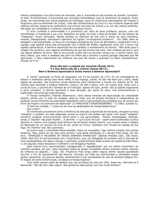 infecto-contagiosas e se inclui entre as zoonoses, isto é, transmite-se dos animais ao homem, tornando-
se letal. Primariamente, é transmitida por morcegos hematófagos (que se alimentam de sangue). Pode,
ainda, ser transmitida por outras espécies de morcegos, como os insetívoros (devoradores de insetos) e
frugívoros (que se alimentam de frutos). Uma das características do vírus é o seu tropismo especial pelo
sistema nervoso (aloja-se de preferência nos centros nervosos da vítima) e ai, em seu reduto preferido,
não pode ser combatido e o enfermo (animal ou pessoa) morre.
O único combate à enfermidade é o preventivo por meio de séria profilaxia, porque, uma vez
manifestada, é impossível a sua cura. Rebanhos de gado, em todo o Vale do Paraíba, ali nos redutos da
"milagrosa", foram dizimados. Muitas famílias se cobriram de luto com a morte de seus membros,
embora, desesperadas, clamassem valimento da ingrata "incomparável protetora"... Em 1968, além da
estiagem e da tempestade, os focos de morcegos portadores do vírus da demosdina, cooperaram com a
ingrata, cuja basílica havia sido enriquecida com a ROSA DE OURO, espalhando outra vez o terror nas
regiões aparecídicas. A Senhora Aparecida faz-nos lembrar o mandamento do Senhor: "Não farás para ti
imagem de escultura, nem alguma semelhança do que há encima nos céus, nem embaixo da terra, nem
nas águas debaixo da terra. Não te encurvarás a elas nem as servirás; porque eu, o Senhor Deus, sou
Deus zeloso, que visito a maldade dos pais nos filhos até a terceira e quarta geração daqueles que Me
aborrecem, e faço misericórdia em milhares aos que Me amam e guardam os Meus mandamentos:
(Êxodo 20:4–6).
Deus não tem o culpado por inocente (Êxodo 34:7).
E a Sua Glória não dá a outrem (Isaías 48:11).
Nem à Senhora Aparecida! E muito menos à Senhora Aparecida!!!
A "santa" aparecida no Porto de Itaguassú, em 13 de outubro de 1717, foi um estratagema do
falsário e ambicioso clérigo José Alves Vilela. A sua trapaça, porém, foi tão mal feita que o clero, nesse
legado de abusões, não encontrou ainda elementos para transformar a fraude em matéria de fé. Até
mesmo para esconder a estátua disforme, cobre-a, de alto a baixo, com um manto azul, preso com a
coroa de ouro, o que lhe dá o formato de um triângulo. Apesar de tudo, porém, vão os padres enganando
o povo crendeiro. A atitude favorável a essa devoção, por parte do clero, visa exclusivamente a
exploração comercial dos supersticiosos.
O monge beneditino, Estevão Bettencourt, sócio dessa empresa de especulação da credulidade
pública, afirma que "a bem da verdade, deve-se notar que tal atitude favorável é independente de
qualquer pronunciamento da autoridade eclesiástica sobre a genuinidade dos prodígios que se narram em
torno da Virgem e do santuário de Aparecida" (In PERGUNTE E RESPONDEREMOS – 71/1963, questão 5).
"A bem da verdade..." Leiam-se de novo as declarações do monge Bettencourt!
Que coisa!!!
Os reverendos proclamam tanto a eficiência da devoção à Aparecida de terracota, divulgam os seus
"milagres" e expõem, em sala adequada, tantos ex-votos e não podem sair desta: nem esses "milagres"
merecem qualquer pronunciamento oficial sobre a sua genuinidade... Pestes, tempestades, doenças,
secas, a "ingrata" não pode impedir... E permite – o que é pior de tudo – sejam assim ludibriados os seus
devotos! É mesmo uma trapaça essa Senhora de terracota! Desde menino, ouvi muitas vezes o milagre
da libertação de um escravo na hora de ser, preso ao tronco, retalhado com chicote em castigo de sua
fuga. Foi mentira! Isso não aconteceu.
Se quem nega a veracidade desse episódio, fosse um evangélico, logo sofreria insultos dos carolas
fanáticos. Mas, quem diz ser isso uma mentira, uma lenda fantasiosa, é o devoto Fred Jorge, em seu
livro: "APARIÇÃO E MILAGRES DE NOSSA SENHORA APARECIDA" (Editora Prelúdio Ltda., São Paulo,
1954). Este livro foi sacramentado com o Imprimatur, que, por delegação do cardeal e sob a chancela da
cúria paulopolitana, lhe apôs o cônego J.LafaYette, posteriormente bispo auxiliar da Capital de São Paulo,
e, em seguida, bispo diocesano ("ordinário") em Bragança Paulista.
Esse mesmo livro, sacramentado, indulgenciado e "aguabentado" por um solene Imprimatur do
ordinário paulista, diz que, "para enumerar todas as graças concedidas seriam precisos muitos volumes
de milhares de páginas..." (pág. 20). Propõe-se Fred Jorge colher alguns dentre aquela quantidade
enorme, a fim de apresentá-los aos leitores. Contudo, por falta de autenticidade e seriedade nesses
tantos, apresenta, uns poucos apenas, esclarecendo a sua necessidade de usar de fantasia (página 22).
É! Depois de tanta fanfarronada, condessa-se fantasmagórico!
Teve razão aquele padre da basílica que, em princípios do anos de 1961, disse-me, referindo-se à
Aparecida: "Ela não tem valor algum. Nós gostamos dela porque nos traz muito dinheiro".
 