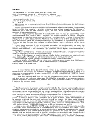 ADENDO:
Teor da carta de 12/11/71 de D.Agnelo Rossi a D.Evaristo Arns.
Firma reconhecida no Cartório do 1º Ofício de Notas - S.Paulo e
AUTENTICADA no 25º Cartório de Notas - Tabelião Milani em 15/12/71:
“Roma, 12 de Novembro de 1971
Exmo snr. D.Paulo Evaristo Arns,
PAX ET BONUM
Faço votos de que os seus empreendimentos à frente da saudosa Arquidiocese de São Paulo estejam
se concretizando.
Tivemos conhecimento da sentença judicial favorável ao Padre Aníbal Pereira dos Reis. Certamente ele
tomará medidas para proclamar e divulgar amplamente essa decisão porque isso lhe interessa. É
lamentável que a sorte lhe haja favorecido. Agora, por certo, ele se inflamará ainda mais na sua
pertinácia de pregador protestante.
Como seu antigo professor e observador de suas atividades como seu bispo que fui, reconheço ser ele
um dos sacerdotes mais cultos do Brasil. É invejável a sua enorme capacidade de trabalho. Inteligente,
culto é, ainda, teimosamente trabalhador. No momento é o herege mais em evidência no Brasil e quem
mais perturba o avanço do ecumenismo. Não fosse ele e muito mais já se teria conseguido. Os seus
livros, além de suas pregações, vêm causando enormes dificuldades para os nossos planos aí no Brasil.
Tememos que essa literatura seja traduzida em outras línguas, o que iria alastrar o mal em outros
países.
O Santo Padre, informado de tudo e apreensivo, solicita-lhe, por meu intermédio, que insista nas
reuniões da CNBB para que se estudem medidas a serem adotadas para coibir e neutralizar os efeitos do
trabalho desse sacerdote. Se nós o perdemos, o que foi enorme prejuízo, agora é necessário barrar-lhe a
impetuosidade.
O que fazer? Como já disse, é preciso que se estudem medidas adequadas. Talvez promover alguma
coisa para desmoralizá-lo entre os próprios protestantes.
Os bispos do Brasil devem se convencer de que o Padre Aníbal é o sacerdote que atualmente mais
causa preocupações a Paulo VI, que está sumamente interessado numa urgente solução.
Mande-me sempre notícias, bem como recortes interessantes de jornais e revistas.
Envie-me também informações sobre o exame e as medidas a serem tomadas pela CNBB sobre o
assunto Padre Aníbal Pereira dos Reis a fim de manter informado o Santo Padre.
Com um abraço de + Agnelo Rossi”
- o -
É nossa intenção tornar de conhecimento público o que realmente aconteceu, conforme o
testemunho de um ex-padre, que participou ativamente da administração eclesiástica na época, e foi
duramente perseguido após ter largado a batina, PARA QUE NÃO DIVULGASSE AS TERRÍVEIS TRAMAS
DO SISTEMA RELIGIOSO.
Hoje ele já não mais está entre nós, mas seu nome ainda causa temor nos meios romanistas,
pois seus escritos são realmente a expressão COMPROVADA da verdade, e um testemunho sempre
presente do poder do Filho do Deus Vivo, o Senhor Jesus Cristo, que lhe deu a certeza da salvação eterna
e o libertou das garras do inimigo.
- o -
" ...
O Conde de Assumar toparia com uma barreira formidável a lhe embargar a consumação dos seus
propósitos. É que os frades eram "dos elementos mais perniciosos entre os que tinham entrado e
continuavam a entrar com as avalanches, que enchiam aqueles distritos, e não só porque se entregavam
desenfreadamente ao ganho como todo aquele mundo, mas ainda porque, valendo-se do seu ascendente
sobre o espírito da massa, eram quase sempre os promotores de todas as desordens".
Desgraçadamente os compêndios de História do Brasil adotados por nossas escolas aureolam os
padres e os frades do tempo da nossa Colonização com as glórias de heróis. Os seus autores sabem que,
se disserem a verdade, os seus livros não terão guarida nos ginásios, em grande parte, dirigidos,
maquiavelicamente, por padres e freiras, ou deles recebem "orientação". Aquelas nossas informações,
acima entre-aspeadas, são de Rocha Pombo, registradas em sua História do Brasil (Rio de Janeiro - 1905,
vol 6, página 245) cuja PRIMEIRA EDIÇÃO deveria ser lida por todo intelectual patrício.
Destaco em caixa alta a PRIMEIRA EDIÇÃO porque as subseqüentes foram criminosamente resumidas
e mutiladas. Destas podaram-se todos os informes sobre os latrocínios, extorsões, atrocidades e crimes
cometidos pelos clérigos missionários. A maioria dos brasileiros supõe que naqueles tempos, Portugal
açambarcava todo o ouro bateado pelos lavageiros ou garimpado nos veios das rochas. Supõe-se,
também, que, em tempos posteriores, a Inglaterra usurpou-o das bruacas lusitanas. Verdade é que o
Reino estabelecia impostos, arrecadados pela quintagem, com o fim de beneficiar o seu erário.
Os frades, contudo, não vieram para o Brasil com a missão de catequizar. O Historiador Rocha Pombo,
 