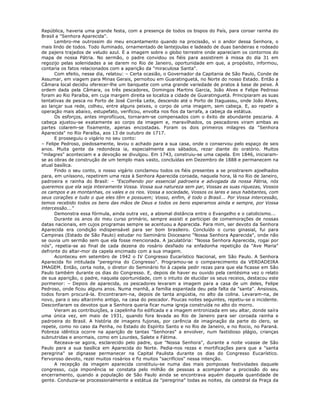 República, haveria uma grande festa, com a presença de todos os bispos do País, para coroar rainha do
Brasil a "Senhora Aparecida".
Lembro-me outrossim do meu encantamento quando na procissão, vi o andor dessa Senhora, o
mais lindo de todos. Todo iluminado, ornamentado de lantejoulas e ladeado de duas bandeiras e rodeado
de pajens trajados de veludo azul. E a imagem sobre o globo terrestre onde apareciam os contornos do
mapa de nossa Pátria. No sermão, o padre convidou os fiéis para assistirem à missa do dia 31 em
regozijo pelas solenidades a se darem no Rio de Janeiro, oportunidade em que, a propósito, informou,
contaria os fatos relacionados com a aparição da "miraculosa Santa".
Com efeito, nesse dia, relatou: – Certa ocasião, o Governador da Capitania de São Paulo, Conde de
Assumar, em viagem para Minas Gerais, pernoitou em Guaratinguetá, no Norte do nosso Estado. Então a
Câmara local decidiu oferecer-lhe um banquete com uma grande variedade de pratos à base de peixe. À
ordem dada pela Câmara, os três pescadores, Domingos Martins Garcia, João Alves e Felipe Pedroso
foram ao Rio Paraíba, em cuja margem direita se localiza a cidade de Guaratinguetá. Principiaram as suas
tentativas de pesca no Porto de José Corrêa Leite, descendo até o Porto de Itaguassu, onde João Alves,
ao lançar sua rede, colheu, entre alguns peixes, o corpo de uma imagem, sem cabeça. E, ao repetir a
operação mais abaixo, estupefato, verificou, envolta nos fios da tarrafa, a cabeça da estátua.
Os esforços, antes improfícuos, tornaram-se compensados com o êxito de abundante pescaria. A
cabeça ajustou-se exatamente ao corpo da imagem e, maravilhados, os pescadores viram ambas as
partes colarem-se fixamente, apenas encostadas. Foram os dois primeiros milagres da "Senhora
Aparecida" no Rio Paraíba, aos 13 de outubro de 1717.
E prosseguiu o vigário no seu conto:
– Felipe Pedroso, piedosamente, levou o achado para a sua casa, onde o conservou pelo espaço de seis
anos. Muita gente da redondeza ia, especialmente aos sábados, rezar diante do oratório. Muitos
"milagres" aconteciam e a devoção se divulgou. Em 1743, construiu-se uma capela. Em 1846, iniciaram-
se as obras de construção de um templo mais vasto, concluídas em Dezembro de 1888 e permanecem na
atual basílica.
Findo o seu conto, o nosso vigário conclamou todos os fiéis presentes a se prostrarem ajoelhados
para, em uníssono, repetirem uma reza à Senhora Aparecida coroada, naquela hora, lá no Rio de Janeiro,
padroeira e rainha do Brasil: – "Escolhendo por essencial padroeira e advogada da nossa Pátria, nós
queremos que ela seja inteiramente Vossa. Vossa sua natureza sem par, Vossas as suas riquezas, Vossos
os campos e as montanhas, os vales e os rios. Vossa a sociedade, Vossos os lares e seus habitantes, com
seus corações e tudo o que eles têm e possuem; Vosso, enfim, é todo o Brasil... Por Vossa intercessão,
temos recebido todos os bens das mãos de Deus e todos os bens esperamos ainda e sempre, por Vossa
intercessão..."
Demonstra essa fórmula, ainda outra vez, a abismal distância entre o Evangelho e o catolicismo...
Durante os anos do meu curso primário, sempre assisti e participei de comemorações de nossas
datas nacionais, em cujos programas sempre se acentuou a Aparecida. Para mim, ser devoto da Senhora
Aparecida era condição indispensável para ser bom brasileiro. Concluído o curso ginasial, fui para
Campinas (Estado de São Paulo) estudar no Seminário Diocesano "Nossa Senhora Aparecida", onde não
se ouvia um sermão sem que ela fosse mencionada. A jaculatória: "Nossa Senhora Aparecida, rogai por
nós", repetia-se ao final de cada dezena do rosário desfiado na enfadonha repetição da "Ave Maria"
defronte do altar-mor da capela encimado com a sua imagem.
Aconteceu em setembro de 1942 o IV Congresso Eucarístico Nacional, em São Paulo. A Senhora
Aparecida foi intitulada "peregrina do Congresso". Programou-se o comparecimento da VERDADEIRA
IMAGEM. Então, certa noite, o diretor do Seminário foi à capela pedir rezas para que ela ficasse em São
Paulo também durante os dias do Congresso. E, depois de haver eu ouvido pela centésima vez o relato
de sua aparição, o padre, naquela oportunidade, com o intuito de elucidar os seus receios, destacou este
pormenor: – Depois de aparecida, os pescadores levaram a imagem para a casa de um deles, Felipe
Pedroso, onde ficou alguns anos. Numa manhã, a família espantada deu pela falta da "santa". Ansiosos,
todos foram procurá-la. Encontraram-na, depois de tanta angústia, no alto da colina. Levaram-na, de
novo, para o seu altarzinho antigo, na casa do pescador. Poucas noites seguintes, repetiu-se o incidente.
Desconfiaram os devotos que a Senhora queria ficar numa igreja construída no alto do morro.
Vieram as contribuições, a capelinha foi edificada e a imagem entronizada em seu altar, donde saíra
uma única vez, em maio de 1931, quando fora levada ao Rio de Janeiro para ser coroada rainha e
padroeira do Brasil. A história de imagens fujonas, por carência de imaginação da parte do clero, se
repete, como no caso da Penha, no Estado do Espírito Santo e no Rio de Janeiro, e no Rocio, no Paraná.
Pobreza idêntica ocorre na aparição de tantas "Senhoras" a envolver, num fastidioso plágio, crianças
subnutridas e anormais, como em Lourdes, Salete e Fátima.
Receava-se agora, esclarecido pelo padre, que "Nossa Senhora", durante a noite voasse de São
Paulo para a sua basílica em Aparecida do Norte. Pedia-nos rezas e mortificações para que a "santa
peregrina" se dignasse permanecer na Capital Paulista durante os dias do Congresso Eucarístico.
Fervoroso devoto, rezei muitos rosários e fiz muitos "sacrifícios" nessa intenção.
A recepção da imagem aparecida constituiu-se numa das mais pomposas festividades daquele
congresso, cuja imponência se constata pelo milhão de pessoas a acompanhar a procissão do seu
encerramento, quando a população de São Paulo ainda se encontrava aquém daquela quantidade de
gente. Conduzia-se processionalmente a estátua da "peregrina" todas as noites, da catedral da Praça da
 