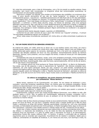 Sé, onde fora entronizada, para o Vale do Anhangabau, com o fim de presidir as sessões solenes. Essas
procissões, sem terem sido incorporadas no programa oficial das comemorações eucarísticas, se
transformaram em alvoroçadas apoteoses.
Retornava a imagem, em seguida, para receber as homenagens das multidões a se revezarem dia e
noite. O povo devoto permanecia ali aos pés da "santa peregrina" no desígnio de venerá-la
condignamente porque – supunha-se – satisfeita permaneceria em São Paulo até ao fim das solenidades.
A imagem ficou. Foi exaltada em extremo. O Congresso programado para ser eucarístico, acabou
sendo "aparecídico". Dom José Gaspar de Afonseca e Silva, cognominado "o arcebispo de Nossa Senhora
Aparecida", a confirmar o mérito desta alcunha, erigiu, na Várzea do Ipiranga, uma nova paróquia
dedicada a essa senhora. Mas, qual não foi o nosso desapontamento ao sabermos o engodo: a verdadeira
imagem não viera a São Paulo! Recebera-mos apenas um fac-símile! Encerradas as festividades do
Congresso, fora entregue à recém instalada paróquia! Alguns seminaristas se revoltaram e se julgaram
vítimas de um ludíbrio.
– Rezamos tanto diante daquela imagem, supondo-a A VERDADEIRA...
Conformei-me por estar convicto de que o povo não merecia sua "augusta" presença... E porque
"as autoridades eclesiásticas agiram com prudência"...
Afinal, todas essas circunstâncias suscitaram em minha alma um afeto entranhado à padroeira do
Brasil...
2. FUI UM PADRE DEVOTO DA SENHORA APARECIDA
Ao ordenar-me padre, em 1949, senti-me no dever de ir à sua basílica cantar uma missa, por sinal a
segunda porque cantara a primeira em minha terra natal. Nesse ensejo, adquiri uma sua imagem, fac-
símile, benta pelo padre superior do convento, destinada por mim a me servir de companhia e penhor
constante das bênçãos celestiais em favor do meu sacerdócio. Entranhadamente devoto da Senhora
Aparecida, oferecia, como presente, uma sua imagem fac-símile, a todas as noivas por mim abençoadas
no casamento.
Completados dez anos de sacerdócio, recebi, como uma verdadeira promoção, minha transferência
para Guaratinguetá, a cidade mais próxima de Aparecida. Localizada à margem direita do Rio Paraíba, no
Estado de São Paulo, Guaratinguetá, dista, pela Via Dutra, aproximadamente, 220 km do Rio de Janeiro,
185 de São Paulo e 8 de Aparecida.
Fui nomeado pároco da novel paróquia de "Nossa Senhora da Glória", no Bairro do Pedregulho.
Sua igreja, que de tão pequena, o povo a cognominara de "igrejinha", não oferecia condições para,
realmente, ser uma matriz paroquial. Decidi, por isso, construir um vasto templo. Constituía-se-me
imensa prerrogativa edificar essa obra consagrada à Virgem Maria, e sonhava com um templo majestoso
erguido naquele outeiro do Pedregulho a olhar a "Basílica Nacional da Padroeira", plantada na colina de
Aparecida. Lá do alto da torre da minha matriz, fiquei muitas vezes a contemplar a "Basílica da Rainha do
Brasil"...
Eu odiava os evangélicos, aos quais chamava de hereges
por combaterem "Nossa Senhora".
Nesse tempo, apareceu lá em Guaratinguetá, um pastor. No seu desejo de esclarecer o povo,
contratou, numa das emissoras radiofônicas locais, um horário para um programa evangélico. Muitos
católicos se descontentaram com as suas explicações. Um meu colega, o clérigo Oswaldo Bindão, no seu
programa de rádio, decidiu responder ao pastor.
Estabelecida a polêmica, a cidade inteira se transformou em estádio para assistir a contenda. O
coitado do padre pediu água em menos de uma semana.
Evidentemente, qualquer jovem das nossas Escolas Bíblicas Dominicais, com a Bíblia na mão, põe
qualquer padre a correr. Nós, os padres em Guaratinguetá, estávamos acuados, arrasados, com o
fracasso do colega! E na certeza absoluta de que, se qualquer um de nós fosse responder ao pastor,
cairíamos no mesmo ridículo.
O Pastor João de Deus Soares prosseguia dando os seus esclarecimentos. Nessas alturas, o assunto
girava em torno de Maria, de cuja face o pregador retirava toda a caiação ignóbil que à Mãe de Jesus
impôs o catolicismo ao longo dos tempos. Naquela oportunidade, encerrara eu, com uma retumbante
procissão, as festividades da padroeira da minha paróquia. O Pastor Evangélico botou água na fervura do
meu entusiasmo, criticando o meu desfile mariano e citando Isaías (45:20). Transtornei-me de cólera!
Noutro dia, o Pastor resolveu apresentar aos seus radiouvintes os pontos coincidentes entre a Diana
dos efésios e a Aparecida dos brasileiros, à luz do relato de Atos dos Apóstolos 19:23-41.Nós não
tínhamos força de argumento. E o jeito foi apelar para o argumento da força! E se demorássemos,
perderíamos muitos dos nossos melhores fiéis... A mentira, a calúnia, o achincalhe são os melhores
argumentos para os covardes sem argumento. Incumbiram-me de resolver o problema. Apelei para a
violência, comandando um batalhão de fanáticos. E, em menos de uma hora, num domingo à noite, foi
 