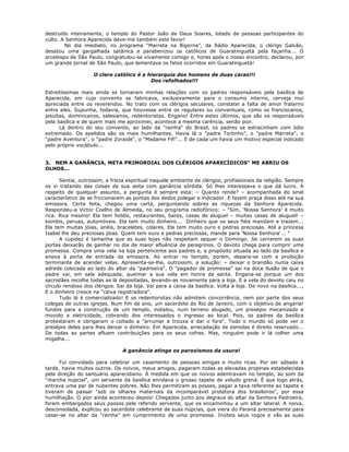 destruído inteiramente, o templo do Pastor João de Deus Soares, lotado de pessoas participantes do
culto. A Senhora Aparecida deve-me também este favor!
No dia imediato, no programa "Marreta na Bigorna", da Rádio Aparecida, o clérigo Galvão,
desatou uma gargalhada satânica e parabenizou os católicos de Guaratinguetá pela façanha... O
arcebispo de São Paulo, congratulou-se vivamente comigo e, horas após o nosso encontro, declarou, por
um grande jornal de São Paulo, que lamentava os fatos ocorridos em Guaratinguetá!
O clero católico é a hierarquia dos homens de duas caras!!!
Dos refolhados!!!
Estreitíssimas mais ainda se tornaram minhas relações com os padres responsáveis pela basílica de
Aparecida, em cujo convento se fabricava, exclusivamente para o consumo interno, cerveja mui
apreciada entre os reverendos. No trato com os clérigos seculares, constatei a falta de amor fraterno
entre eles. Supunha, todavia, que houvesse entre os regulares ou conventuais, como os franciscanos,
jesuítas, dominicanos, salesianos, redentoristas. Engano! Entre estes últimos, que são os responsáveis
pela basílica e de quem mais me aproximei, acontece a mesma carência, senão pior.
Lá dentro do seu convento, ao lado da "rainha" do Brasil, os padres se estracinham com ódio
extremado. Os apelidos são os mais humilhantes. Havia lá o "padre Tortinho", o "padre Marreta", o
"padre Aventura", o "padre Zoraide", o "Madame Fifi"... E de cada um havia um motivo especial indicado
pelo próprio vocábulo...
3. NEM A GANÂNCIA, META PRIMORDIAL DOS CLÉRIGOS APARECÍDICOS" ME ABRIU OS
OLHOS...
Sentia, outrossim, a frieza espiritual naquele ambiente de clérigos, profissionais da religião. Sempre
os vi tratando das coisas de sua seita com ganância sórdida. Só lhes interessava o que dá lucro. A
respeito de qualquer assunto, a pergunta é sempre esta: – Quanto rende? – acompanhada do sinal
característico de se friccionarem as pontas dos dedos polegar e indicador. E fazem praça disso até na sua
emissora. Certa feita, chegou uma carta, perguntando sobres as riquezas da Senhora Aparecida.
Respondeu-a Victor Coelho de Almeida, no seu programa radiofônico: – "Sim, 'Nossa Senhora' é muito
rica. Rica mesmo! Ela tem hotéis, restaurantes, bares, casas de aluguel – muitas casas de aluguel! –
kombis, peruas, automóveis. Ela tem muito dinheiro... Dinheiro que os seus fiéis mandam e trazem...
Ela tem muitas jóias, anéis, braceletes, colares. Ela tem muito ouro e pedras preciosas. Até a princesa
Isabel lhe deu preciosas jóias. Quem tem ouro e pedras preciosas, mande para 'Nossa Senhora'... "
A cupidez é tamanha que as suas lojas não respeitam sequer o Domingo. Se cerrarem as suas
portas deixarão de ganhar no dia de maior afluência de peregrinos. O devoto chega para cumprir uma
promessa. Compra uma vela na loja pertencente aos padres e, a propósito situada ao lado da basílica e
anexa à porta de entrada da emissora. Ao entrar no templo, porém, depara-se com a proibição
terminante de acender velas. Apresenta-se-lhe, outrossim, a solução: – deixar o brandão numa caixa
adrede colocada ao lado do altar da "padroeira". O "pagador de promessa" sai na doce ilusão de que o
padre vai, em sala adequada, queimar a sua vela em honra da santa. Engana-se porque um dos
sacristães recolhe todas as lá depositadas, levando-as novamente para a loja. E a vela do devoto caiu no
círculo rendoso dos clérigos. Sai da loja. Vai para a caixa da basílica. Volta à loja. De novo na basílica...,
E o dinheiro cresce na "caixa registradora".
Tudo lá é comercializado! E os redentoristas não admitem concorrência, nem por parte dos seus
colegas de outras igrejas. Num fim de ano, um sacerdote do Rio de Janeiro, com o objetivo de angariar
fundos para a construção de um templo, instalou, num terreno alugado, um presépio mecanizado e
movido a eletricidade, cobrando dos interessados o ingresso ao local. Pois, os padres da basílica
protestaram e obrigaram o coitado a "arrumar a trouxa e dar o fora". Todo o mundo só pode ver o
presépio deles para lhes deixar o dinheiro. Em Aparecida, arrecadação de esmolas é direito reservado...
De todas as partes afluem contribuições para os seus cofres. Mas, ninguém pode ir lá colher uma
migalha...
A ganância atinge os paroxismos da usura!
Fui convidado para celebrar um casamento de pessoas amigas e muito ricas. Por ser sábado à
tarde, havia muitos outros. Os noivos, meus amigos, pagaram todas as elevadas propinas estabelecidas
pela direção do santuário aparecidiano. À medida em que os noivos adentravam no templo, ao som da
"marcha nupcial", um servente da basílica enrolava o grosso tapete de veludo grená. É que logo atrás,
entrava uma par de nubentes pobres. Não lhes permitiram as posses, pagar a taxa referente ao tapete e
tiveram de passar "sob os olhares maternais da incomparável protetora dos brasileiros", por essa
humilhação. O pior ainda aconteceu depois! Chegados junto aos degraus do altar da Senhora Padroeira,
foram embargados seus passos pele referido servente, que os encaminhou a um altar lateral. A noiva,
desconsolada, explicou ao sacerdote celebrante de suas núpcias, que viera do Paraná precisamente para
casar-se no altar da "rainha" em cumprimento de uma promessa. Inúteis seus rogos e vãs as suas
 