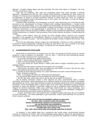 lágrimas... O padre irritado alegou que essa promessa não tinha valor algum e "mastigou", em cinco
minutos, a fórmula do ritual.
Tudo isso me indignava. Mas, tudo isso consolidava ainda mais minha devoção à Senhora
Aparecida. Compadecia-me dela por vê-la cercada desse deboche e explorada por essa chusma de
crápulas. Um bispo do interior paulista tem carradas de razões ao afirmar que a Aparecida é a vergonha
do catolicismo no Brasil! O Concílio Ecumênico Vaticano II, falido desde seu início, foi incapaz de
modificar essa situação sempre interessante para o clero cúpido, em cujo peito, ao invés de coração,
encontra-se instalado um cofre.
O Ministro Mário Andreazza, dos Transportes, a convite, visitou Aparecida, em 13 de julho de 1969.
Cercaram-no de salamaleques os clérigos chefiados pelo arcebispo aparecidólatra, o cardeal Carlos
Carmelo de Vasconcelos Motta, com a sua ladainha de reivindicações em favor da construção da nova
basílica e de outras obras católicas. Surpreendido o cardeal e seus sabujos, incontido e sem subterfúgios,
o Ministro demonstrou a sua desaprovação à permanência, ao redor da basílica, das "caixinhas"
(pequenas bancas onde são vendidos santinhos, imagens e outros apetrechos aparecídicos). Quase todos
os dias freqüentava eu a basílica, onde permanecia muito tempo rezando, de joelhos, o rosário diante da
imagem.
Desde a tenra infância, ansiei por certeza de minha salvação eterna. Procurei-a em inúmeras
devoções a mim sugeridas ou aconselhadas. Busquei-a no exercício do ministério sacerdotal católico.
Macerei-me, chicoteei-me, jejuei... Vali-me da prática da caridade, criando e dirigindo obras sociais. Tudo
em vão...
Tomei-me de esperanças quando cheguei em Guaratinguetá. Imensa era minha expectativa de
encontrar na Senhora Aparecida a bênção da certeza da vida eterna. Por isso, ia amiúde à sua igreja
rezar longos rosários defronte da sua imagem, no aguardo de uma resposta celestial...
4. A SURPREENDENTE REVELAÇÃO
Numa tarde de quarta-feira, no começo do ano de 1961, em seguida às funções rituais da "novena
perpétua", a que eu assistira, um sacerdote – com um "psiu" – tirou-me do meu recolhimento devoto.
Aproximei-me dele. Perguntou-me à queima-roupa:
– O que você vem fazer aqui quase todos os dias?
– Rezar à "Nossa Senhora Aparecida", respondi-lhe.
E, ante o sorriso gracejador do padre, esclareci:
– Sou muito devoto de "Nossa Rainha" e espero dela todas as graças necessárias para a minha
salvação eterna...
Não pude mais falar porque o padre me interceptou com vivacidade:
– Você parece um beato vulgar. Que lhe poderá dar essa estátua de barro? Ela não tem valor
algum. Nós gostamos dela porque nos traz muito dinheiro.
E, levando as duas mãos aos bolsos, fez o gesto significativo de quem carreia vultuosas somas.
Pávido, arrisquei a pergunta:
– Mas... E os padres não crêem em "Nossa Senhora Aparecida"?
Um retumbante NÃO! abafou as últimas sílabas da minha interrogação.
– Ela não vale nada. Tanto assim que se cair do altar ela se quebra. É de barro!!!
Saí da basílica atordoado. Passei a noite seguinte em claro, rememorando fatos e tirando
conclusões. Aterrorizado, sentia esboroarem-se as restantes ilusões da minha vida religiosa. Encorajado
pelo propósito de servir a Deus desvencilhado de todos os embustes, decidi levar até às conseqüências
extremas a minha investigação sobre o assunto. Não me foi muito difícil. Aproveitei a fraqueza daquele
sacerdote e, noutro dia, abordei-o novamente. Relatou-me ele os verdadeiros fatos relacionados com a
imagem da Senhora Aparecida. Relato esse confirmado ulteriormente por outros sacerdotes, seus
confrades conventuais. Compadeço-me do brasileiro... Povo de excepcionais qualidades. Inteligente e
dotado de sentimentos primorosos. Capaz de heroísmos e tão paciente...
Haverá, porventura, povo mais paciente que o brasileiro? Quanta esperança ele vem revelando
em tanto sofrimento... Em tanta exploração a que é submetido. Muitas vezes ludibriado em sua boa fé.
Porém, sempre confiante.
É um crime de lesa-humanidade explorar-se esse povo.
Por isso, estou revelando estas informações.
Desejo ardentemente cooperar com esse povo excepcional,
em sua libertação dos embusteiros.
Eu sei perfeitamente que recrudescerão as perseguições
movidas pelo clero contra mim.
Mas, vale a pena sofrer pela emancipação espiritual do Brasil.
Ao preparar a nova edição deste livro, recordo-me das muitas almas, anteriormente devotas
sinceras da "padroeira do Brasil", pela instrumentalidade destas páginas, libertas da aparecidolatria e
convertidas a Jesus Cristo. Lembro-me, por exemplo, de Dona Glorinha, residente no Interior Capixaba.
 