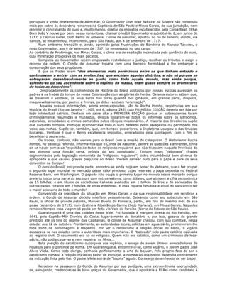 português e vindo diretamente de Além-Mar. O Governador Dom Braz Baltazar da Silveira não conseguiu
mais por cobro às desordens reinantes na Capitania de São Paulo e Minas Gerais, de sua jurisdição, nem
reprimir o contrabando do ouro e, muito menos, coletar os impostos estabelecidos pela Coroa Real. El Rei
Dom João V houve por bem, nessa conjuntura, chamar o inábil Governador e substituí-lo. E, em junho de
1717, o Capitão Geral, Dom Pedro de Almeida, Conde de Assumar, aportou no rio de Janeiro, donde, via
Santos, se encaminhou, incontinenti, para São Paulo, aos 4 de setembro de 1717.
Num ambiente tranqüilo e, ainda, oprimido pelas frustrações da Bandeira de Raposo Tavares, o
novo Governador, aos 4 de setembro de 1717, foi empossado no seu cargo.
Ao contrário de Piratininga, nas Minas Gerais, o clima era de exaltação incendiada pela ganância de ouro,
cuja mineração provocava os mais pacatos.
Competia ao Governador recém-empossado restabelecer a justiça, recolher os tributos e exigir o
retorno da ordem. O Conde de Assumar toparia com uma barreira formidável a lhe embargar a
consumação dos seus propósitos.
É que os frades eram "dos elementos mais perniciosos entre os que tinham entrado e
continuavam a entrar com as avalanches, que enchiam aqueles distritos, e não só porque se
entregavam desenfreadamente ao ganho como todo aquele mundo, mas ainda porque,
valendo-se do seu ascendente sobre o espírito da massa, eram quase sempre os promotores
de todas as desordens".
Desgraçadamente os compêndios de História do Brasil adotados por nossas escolas aureolam os
padres e os frades do tempo da nossa Colonização com as glórias de heróis. Os seus autores sabem que,
se disserem a verdade, os seus livros não terão guarida nos ginásios, em grande parte, dirigidos,
maquiavelicamente, por padres e freiras, ou deles recebem "orientação".
Aquelas nossas informações, acima entre-aspeadas, são de Rocha Pombo, registradas em sua
História do Brasil (Rio de Janeiro - 1905, vol 6, página 245) cuja PRIMEIRA EDIÇÃO deveria ser lida por
todo intelectual patrício. Destaco em caixa alta a PRIMEIRA EDIÇÃO porque as subseqüentes foram
criminosamente resumidas e mutiladas. Destas podaram-se todos os informes sobre os latrocínios,
extorsões, atrocidades e crimes cometidos pelos clérigos missionários. A maioria dos brasileiros supõe
que naqueles tempos, Portugal açambarcava todo o ouro bateado pelos lavageiros ou garimpado nos
veios das rochas. Supõe-se, também, que, em tempos posteriores, a Inglaterra usurpou-o das bruacas
lusitanas. Verdade é que o Reino estabelecia impostos, arrecadados pela quintagem, com o fim de
beneficiar o seu erário.
Os frades, contudo, não vieram para o Brasil com a missão de catequizar. O Historiador Rocha
Pombo, no passo já referido, informa-nos que o Conde de Assumar, dentre as questões a enfrentar, tinha
de se haver com a da "expulsão de todos os religiosos regulares que não tivessem naquela Província do
seu domínio uma função certa, própria do seu apostolado". Tinham esses "religiosos" (frades
cognominados pela legislação romanista de "religiosos regulares") outra incumbência bem diversa da
apregoada e que causou graves prejuízos ao Brasil. Vieram carrear ouro para o papa e para os seus
conventos na Europa!
O ouro do Brasil, em grande parte, encontra-se ainda hoje em poder do Vaticano, que o faz ocupar
o segundo lugar mundial no mercado desse valor precioso, cujas reservas o papa deposita no Federal
Reserve Bank, em Washington. O papado não ocupa o primeiro lugar no mundo nesse mercado porque
preferiu trocar uma parte do seu ouro com outros valores, como dólares, que atingem a cifra astronômica
de 15 bilhões, e em títulos de sociedades italianas avaliados em 1 trilhão de liras e de sociedades de
outros países cotados em 2 bilhões de libras esterlinas. E essa riqueza fabulosa e atual do Vaticano o faz
o maior acionário de todo o mundo!
Convencido da gravidade da situação em Minas Gerais e da sua responsabilidade em recobrar a
ordem, o Conde de Assumar decidiu interferir pessoalmente. Deixando como seu substituto em São
Paulo, o oficial de grande patente, Manuel Bueno da Fonseca, partiu, em fins do mesmo mês de sua
posse (setembro de 1717), com destino a Ribeirão do Carmo (hoje Mariana), em Minas Gerais. Naqueles
remotos tempos essa viagem só podia ser feita via Vale do Paraíba (Norte do Estado de São Paulo).
Guaratinguetá é uma das cidades desse Vale. Foi fundada à margem direita do Rio Paraíba, em
1641, pelo Capitão-Mór Dionísio da Costa, lugar-tenente do donatário e, por isso, gozava de grande
prestígio até os fins do regime das Capitanias. O conde de Assumar chegou, com sua comitiva, nessa
cidade, aos 12 de outubro. Prontamente, as autoridades locais, solícitas em aguardá-lo, promoveram-lhe
toda sorte de homenagens e respeitos. Por ser o catolicismo a religião oficial do Reino, o vigário
destacava-se nas cidades como a autoridade mais importante. O "batizado" pelo padre católico eqüivalia
ao registro civil. O casamento era só no religioso. Quem não era católico, como um criminoso de lesa-
pátria, não podia casar-se e nem registrar os filhos...
Esta posição do catolicismo outorgava aos vigários, o ensejo de serem ótimos arrecadadores de
riquezas para o pontífice de Roma. Em Guaratinguetá, encontrava-se, como vigário, o jovem padre José
Alves Vilela. Como todo clérigo, conhecia perfeitamente a arte de bajular. Pelo próprio fato de ser o
catolicismo romano a religião oficial do Reino de Portugal, a nomeação dos bispos dependia inteiramente
da indicação feita pelo Rei. O padre Vilela sofria de "bispite" aguda. Do desejo desenfreado de ser bispo!
Percebeu na passagem do Conde de Assumar por sua paróquia, uma extraordinária oportunidade
de, sabujando, credenciar-se às boas graças do Governador, que o apontaria a El Rei como candidato à
 