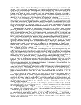 mitra. E mãos à obra! A par das demonstrações cívicas de respeito ao Governador promovidas pela
Câmara, o padre Alves Vilela, como autoridade mais importante do lugar, programou festas religiosas de
grande aparato para impressionar o homenageado. Desde sempre o clero gostou de se valer de seu
ritualismo litúrgico para engodar as autoridades civis com o objetivo de sugar-lhes subvenções ou
propiciar clima para se manter prestigiado. Num dos nossos Estados, os bispos condenaram a
candidatura de certo cidadão à governança. Feridas as eleições e vitorioso o candidato anatematizado, os
"amantíssimos ordinários" promoveram-lhe demonstrações de "afeto e deferência", culminando a
sabujice, no dia de sua investidura com uma missa de "ação de graças" mui solene.
Note-se, a título de informação, que o termo canônico designativo do bispo diocesano é "ordinário".
Para se colocar bem diante do Conde Governador, preocupado e zangado com os clérigos baderneiros de
Minas Gerais, "promotores de todas as desordens" (Rocha Pombo – loc.cit.), o padre Vilela tomou atitude
oposta aos seus colegas. Reconheceu na sua subserviência ao chefe da Capitania uma oportuníssima
manobra para conquistar-lhe a simpatia. Entre o clero há traidores dos padres traidores! Enquanto os
frades de Minas traíam sua posição aparentemente de catequistas, causando baderna, o padre Vilela
manifestava-se servil.
Nas águas turvas da situação de descrédito em que se imergiam os frades, o padre Vilela quis
pescar um peixe gordo. O peixe de uma posição perante o Governador favorabilíssima às suas pretensões
"bispais". E, como o peixe se pega pela boca, alvitrou oferecer ao Conde um opíparo banquete. Mas, um
desses banquetes de assinalar marco na história da culinária! Notabilizara-se o Rio Paraíba pelas suas
águas piscosas. Por isso, os pratos em peixe distinguiam a cozinha valeparaibana. O banquete oferecido
pela comunidade guaratinguetaense ao ilustre viajante, na programação estabelecida pelo incensador
clérigo Vilela, revelar-se-ia por grande fartura de peixes nas mais diversas modalidades de temperos.
O jovem e pretensioso vigário divisou no ambiente uma circunstância especialíssima para ser
aproveitada naquele acontecimento. E decidiu capitalizar a seu favor a frustração do povo do Vale pelos
insucessos das últimas Bandeiras, cujas miragens de esmeraldas se esboroaram. Decepcionado, todavia,
não se descoroçoara o povo. Esperava encontrar alguma coisa de notável. Desde o princípio do seu
paroquiato travara Vilela conhecimento com os pescadores de sua freguesia e da região. Deles, e
somente deles, é que esperava a mais decidida colaboração nas suas festividades religiosas porque a
pesca, naqueles tempos, acima mesmo da agricultura incipiente, se estabelecia como a mais importante
fonte de riquezas do Norte da Capitania.
E, dentre os pescadores seus conhecidos, três se distinguiam pela espontaneidade em auxiliar, pela
singeleza da sua fé e, sobretudo, pelo seu acatamento às solicitações do vigário. Domingos Martins
Garcia, João Alves e Felipe Pedroso, os seus nomes! Procurou-os, então, o clérigo Vilela, incumbindo-lhes
da pesca para o banquete-homenagem. Nem estranharam a dedicação e o interesse do seu vigário por
aquela pesca. Supunham-no desejoso realmente de exaltar à vista do Governador as qualidades da
cozinha da Vila, de lhe demonstrar respeito e, certamente, creditar a região a favores futuros.
Admirados, contudo, receberam no dia do banquete (13 de outubro de 1717), manhã cedo, as
ordens do vigário no sentido de que lançassem suas redes no Porto de Itaguassú, próximo do Morro dos
Coqueiros. Como ativos pescadores, sabiam que os peixes permanecem mais nas partes calmas do rio e
não é possível pesca alguma junto de um porto, onde há tanta movimentação. Toda aquela zona
dispunha do Rio Paraíba como principal via de comunicações e transportes. E, dentre os portos, o de
Itaguassú se notabilizara por servir vasta extensão.
Em vista da sua própria profissão, entenderam os pescadores a ineficácia da ordem estravagante do
vigário. Mas, ingênuos, e submissos, obedeceram. Não lhes convinha desacatar o sacerdote ameaçador e
capaz de praguejá-lo e amaldiçoá-los. Lançaram a rede na convicção de nada apanhar. Surpresos,
porém, retiraram das águas uma imagenzinha, de 0,30m de altura, talhada em terracota escura, nos
moldes da Madona de Murilo, que o clero se utiliza como símbolo da "IMACULADA CONCEIÇÃO" de
Maria.
Decidiram guardar a imagem aparecida nas águas dentro do embornal e prosseguir além sua
tarefa. Obtida a quantidade de pescado exigida pelo clérigo anfitrião, foram à sua residência fazer-lhe a
entrega. E, jubilosos e na sua crença ingênua, mostraram ao padre, misturado na comitiva do
Governador, a imagem aparecida. Enternecido o vigário pelo sucesso do seu empreendimento, pois,
ninguém soubera e nem desconfiara de sua ida durante a madrugada ao Portão de Itaguassú para deixar
nas águas aquela imagem, despejava suas expressões religiosas e deslambidas acentuando o "fator
milagre" daquela descoberta.
Todo o povo daquela região, presente em Guaratinguetá, para receber o Governador, Conde de
Assumar, ludibriado em sua credulidade, exultou com o "milagre" sucedido, vinculando-o à santidade do
seu vigário e divulgou a notícia à distância.
– "Arre! Se falharam as aventuras em busca de esmeraldas, o "milagre" interveio para dar ao
povo desiludido uma preciosidade muito maior!!!", parafusava o padre, que, de propósito, havia colocado
a imagem nas águas do Porto de Itaguassú.
Na intenção de valorizar o enredo do seu estratagema religioso achou melhor entregar a estátua a
um dos pescadores, Felipe Pedroso, residente no sopé do Morro dos Coqueiros. Retirando-se o
Conde de Assumar no seguimento de sua viagem, os fiéis, em procissão, acompanharam o felizardo
pescador, que, piedosamente, colocou, sob a emoção dos circunstantes, a imagem aparecida entre os
"santos" do seu tosco oratório.
 