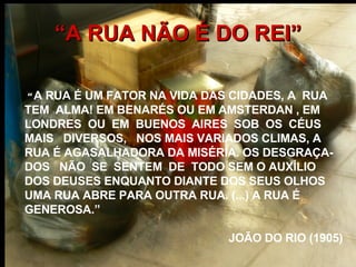 “ A RUA NÃO É DO REI” “   A RUA É UM FATOR NA VIDA DAS CIDADES, A  RUA  TEM  ALMA! EM BENARÉS OU EM AMSTERDAN , EM LONDRES  OU  EM  BUENOS  AIRES  SOB  OS  CÉUS  MAIS  DIVERSOS,  NOS MAIS VARIADOS CLIMAS, A RUA É AGASALHADORA DA MISÉRIA. OS DESGRAÇA-DOS  NÃO  SE  SENTEM  DE  TODO SEM O AUXÍLIO  DOS DEUSES ENQUANTO DIANTE DOS SEUS OLHOS UMA RUA ABRE PARA OUTRA RUA. (...) A RUA É GENEROSA.” JOÃO DO RIO (1905) 