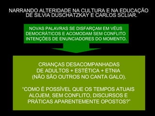 NARRANDO ALTERIDADE NA CULTURA E NA EDUCAÇÃO DE SILVIA DUSCHATZKAY E CARLOS SCLIAR. CRIANÇAS DESACOMPANHADAS DE ADULTOS + ESTÉTICA + ETNIA  (NÃO SÃO OUTROS NO CANTA GALO). “ COMO É POSSÍVEL QUE OS TEMPOS ATUAIS  ALOJEM, SEM CONFLITO, DISCURSOS E  PRÁTICAS APARENTEMENTE OPOSTOS?” NOVAS PALAVRAS SE DISFARÇAM EM VÉUS  DEMOCRÁTICOS E ACOMODAM SEM CONFLITO  INTENÇÕES DE ENUNCIADORES DO MOMENTO. 