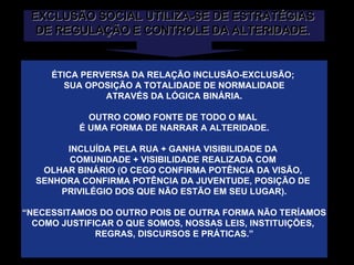 EXCLUSÃO SOCIAL UTILIZA-SE DE ESTRATÉGIAS  DE REGULAÇÃO E CONTROLE DA ALTERIDADE.  ÉTICA PERVERSA DA RELAÇÃO INCLUSÃO-EXCLUSÃO;  SUA OPOSIÇÃO A TOTALIDADE DE NORMALIDADE ATRAVÉS DA LÓGICA BINÁRIA. OUTRO COMO FONTE DE TODO O MAL  É UMA FORMA DE NARRAR A ALTERIDADE. INCLUÍDA PELA RUA + GANHA VISIBILIDADE DA  COMUNIDADE + VISIBILIDADE REALIZADA COM  OLHAR BINÁRIO (O CEGO CONFIRMA POTÊNCIA DA VISÃO,  SENHORA CONFIRMA POTÊNCIA DA JUVENTUDE, POSIÇÃO DE  PRIVILÉGIO DOS QUE NÃO ESTÃO EM SEU LUGAR). “ NECESSITAMOS DO OUTRO POIS DE OUTRA FORMA NÃO TERÍAMOS COMO JUSTIFICAR O QUE SOMOS, NOSSAS LEIS, INSTITUIÇÕES,  REGRAS, DISCURSOS E PRÁTICAS.” 