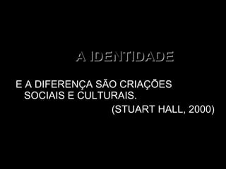A IDENTIDADE E A DIFERENÇA SÃO CRIAÇÕES SOCIAIS E CULTURAIS.  (STUART HALL, 2000) 
