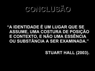 CONCLUSÃO “ A IDENTIDADE É UM LUGAR QUE SE ASSUME, UMA COSTURA DE POSIÇÃO E CONTEXTO, E NÃO UMA ESSÊNCIA OU SUBSTÂNCIA A SER EXAMINADA.” STUART HALL (2003). 