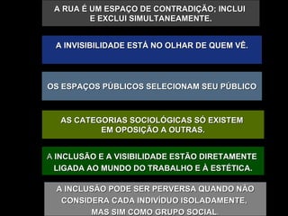 OS ESPAÇOS PÚBLICOS SELECIONAM SEU PÚBLICO A RUA É UM ESPAÇO DE CONTRADIÇÃO; INCLUI  E EXCLUI SIMULTANEAMENTE . A INVISIBILIDADE ESTÁ NO OLHAR DE QUEM VÊ. AS CATEGORIAS SOCIOLÓGICAS SÓ EXISTEM  EM OPOSIÇÃO A OUTRAS. A  INCLUSÃO E A VISIBILIDADE ESTÃO DIRETAMENTE  LIGADA AO MUNDO DO TRABALHO E À ESTÉTICA. A INCLUSÃO PODE SER PERVERSA QUANDO NÃO CONSIDERA CADA INDIVÍDUO ISOLADAMENTE,  MAS SIM COMO GRUPO   SOCIAL . 