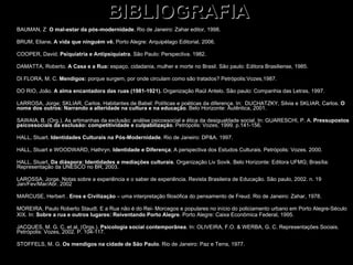 BIBLIOGRAFIA BAUMAN, Z  O mal-estar da pós-modernidade . Rio de Janeiro: Zahar editor, 1998. BRUM, Eliane . A vida que ninguém vê.  Porto Alegre: Arquipélago Editorial, 2006. COOPER, David.  Psiquiatria e Antipsiquiatra . São Paulo: Perspectiva. 1982. DAMATTA, Roberto.  A Casa e a Rua:  espaço, cidadania, mulher e morte no Brasil. São paulo: Editora Brasiliense, 1985. DI FLORA, M. C.  Mendigos:  porque surgem, por onde circulam como são tratados? Petrópolis:Vozes,1987. DO RIO, João.  A alma encantadora das ruas (1981-1921).  Organização Raúl Antelo. São paulo: Companhia das Letras, 1997. LARROSA, Jorge; SKLIAR, Carlos. Habitantes de Babel: Políticas e poéticas da diferença. In:  DUCHATZKY, Silvia e SKLIAR, Carlos.  O nome dos outros: Narrando a alteridade na cultura e na educação . Belo Horizonte: Autêntica, 2001. SAWAIA, B. (Org.). As artimanhas da exclusão: análise psicossocial e ética da desigualdade social. In: GUARESCHI, P. A.  Pressupostos psicossociais da exclusão: competitividade e culpabilização . Petrópolis: Vozes, 1999. p.141-156. HALL, Stuart.  Identidades Culturais na Pós-Modernidade . Rio de Janeiro: DP&A. 1997. HALL, Stuart e WOODWARD, Hathryn.  Identidade e Diferença ; A perspectiva dos Estudos Culturais. Petrópolis: Vozes. 2000.  HALL, Stuart.  Da diáspora: Identidades e mediações culturais . Organização Liv Sovik. Belo Horizonte: Editora UFMG; Brasília: Representação da UNESCO no BR, 2003. LAROSSA, Jorge. Notas sobre a experiência e o saber de experiência. Revista Brasileira de Educação. São paulo, 2002. n. 19 Jan/Fev/Mar/Abr. 2002 MARCUSE, Herbert .  Eros e Civilização  – uma interpretação filosófica do pensamento de Freud. Rio de Janeiro: Zahar, 1978. MOREIRA, Paulo Roberto Staudt. E a Rua não é do Rei- Morcegos e populares no início do policiamento urbano em Porto Alegre-Século  XIX. In:  Sobre a rua e outros lugares: Reiventando Porto Alegre . Porto Alegre: Caixa Econômica Federal, 1995. JACQUES, M. G. C. et al. (Orgs.).  Psicologia social contemporânea . In: OLIVEIRA, F.O. & WERBA, G. C. Representações Sociais. Petrópolis: Vozes, 2002. P. 104-117. STOFFELS, M. G.  Os mendigos na   cidade de São Paulo . Rio de Janeiro: Paz e Terra, 1977. 