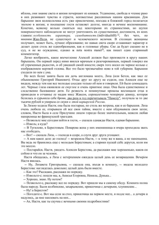 яблонь, они знание света и жизни почерпают из книжек. Уединение, свобода и чтение рано
в них развивают чувства и страсти, неизвестные рассеянным нашим красавицам. Для
барышни звон колокольчика есть уже приключение, поездка в ближний город полагается
эпохою в жизни, и посещение гостя оставляет долгое, иногда и вечное воспоминание.
Конечно, всякому вольно смеяться над некоторыми их странностями, но шутки
поверхностного наблюдателя не могут уничтожить их существенных достоинств, из коих
главное: особенность характера, самобытность (individualitИ) 1), без чего, по
мнению Жан-Поля, не существует и человеческого величия. В столицах женщины
получают, может быть, лучшее образование; но навык света скоро сглаживает характер и
делает души столь же однообразными, как и головные уборы. Сие да будет сказано не в
суд, и не во осуждение, однако ж nota nostra manet2), как пишет один старинный
комментатор.
   Легко вообразить, какое впечатление Алексей должен был произвести в кругу наших
барышень. Он первый перед ними явился мрачным и разочарованным, первый говорил им
об утраченных радостях, и об увядшей своей юности; сверх того носил он черное кольцо с
изображением мертвой головы. Все это было чрезвычайно ново в той губернии. Барышни
сходили по нем с ума.
   Но всех более занята была им дочь англомана моего, Лиза (или Бетси, как звал ее
обыкновенно Григорий Иванович). Отцы друг ко другу не ездили, она Алексея еще не
видала, между тем как все молодые соседки только об нем и говорили. Ей было семнадцать
лет. Черные глаза оживляли ее смуглое и очень приятное лицо. Она была единственное и
следственно балованное дитя. Ее резвость и поминутные проказы восхищали отца и
приводили в отчаянье ее мадам мисс Жаксон, сорокалетнюю чопорную девицу, которая
белилась и сурьмила себе брови, два раза в год перечитывала "Памелу", получала за то две
тысячи рублей и умирала со скуки в этой варварской России.
  За Лизою ходила Настя; она была постарше, но столь же ветрена, как и ее барышня. Лиза
очень любила ее, открывала ей все свои тайны, вместе с нею обдумывала свои затеи;
словом, Настя была в селе Прилучине лицом гораздо более значительным, нежели любая
наперсница во французской трагедии.
  -- Позвольте мне сегодня пойти в гости, -- сказала однажды Настя, одевая барышню.
  -- Изволь; а куда?
  -- В Тугилово, к Берестовым. Поварова жена у них именинница и вчера приходила звать
нас отобедать.
  -- Вот! -- сказала Лиза, -- господа в ссоре, а слуги друг друга угощают.
  -- А нам какое дело до господ! -- возразила Настя, -- к тому же я ваша, а не папенькина.
Вы ведь не бранились еще с молодым Берестовым; а старики пускай себе дерутся, коли им
это весело.
  -- Постарайся, Настя, увидеть Алексея Берестова, да расскажи мне хорошенько, каков он
собою и что он за человек.
  Настя обещалась, а Лиза с нетерпением ожидала целый день ее возвращения. Вечером
Настя явилась.
   -- Ну, Лизавета Григорьевна, -- сказала она, входя в комнату, -- видела молодого
Берестова: нагляделась довольно; целый день были вместе.
  -- Как это? Расскажи, расскажи по порядку.
  -- Извольте-с; пошли мы, я, Анисья Егоровна, Ненила, Дунька...
  -- Хорошо, знаю. Ну потом?
  -- Позвольте-с, расскажу все по порядку. Вот пришли мы к самому обеду. Комната полна
была народу. Были колбинские, захарьевские, приказчица с дочерьми, хлупинские...
  -- Ну! а Берестов?
  -- Погодите-с. Вот мы сели за стол, приказчица на первом месте, я подле нее... а дочери и
надулись, да мне наплевать на них...
  -- Ах, Настя, как ты скучна с вечными своими подробностями!
 
