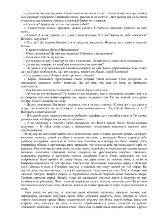 -- Да как же вы нетерпеливы! Ну вот вышли мы из-за стола... а сидели мы часа три, и обед
был славный; пирожное бланманже синее, красное и полосатое... Вот вышли мы из-за стола
и пошли в сад играть в горелки, а молодой барин тут и явился.
  -- Ну что ж? правда ли, что он так хорош собой?
   -- Удивительно хорош, красавец, можно сказать. Стройный, высокий, румянец во всю
щеку...
  -- Право? А я так думала, что у него лицо бледное. Что же? Каков он тебе показался?
Печален, задумчив?
  -- Что вы? Да этакого бешеного я и сроду не видывала. Вздумал он с нами в горелки
бегать.
  -- С вами в горелки бегать! Невозможно!
  -- Очень возможно! Да что еще выдумал! Поймает, и ну целовать!
  -- Воля твоя, Настя, ты врешь.
  -- Воля ваша, не вру. Я насилу от него отделалась. Целый день с нами так и провозился.
  -- Да как же, говорят, он влюблен и ни на кого не смотрит?
  -- Не знаю-с, а на меня так уж слишком смотрел, да и на Таню, приказчикову дочь, тоже;
да и на Пашу колбинскую, да, грех сказать, никого не обидел, такой баловник!
  -- Это удивительно! А что в доме про него слышно?
   -- Барин, сказывают, прекрасный: такой добрый, такой веселый. Одно нехорошо: за
девушками слишком любит гоняться. Да, по мне, это еще не беда: со временем
остепенится.
  -- Как бы мне хотелось его видеть! -- сказала Лиза со вздохом.
  -- Да что же тут мудреного? Тугилово от нас недалеко, всего три версты: подите гулять в
ту сторону или поезжайте верхом; вы, верно, встретите его. Он же всякой день, рано
поутру, ходит с ружьем на охоту.
  -- Да нет, нехорошо. Он может подумать, что я за ним гоняюсь. К тому же отцы наши в
ссоре, так и мне все же нельзя будет с ним познакомиться... Ах, Настя! Знаешь ли что?
Наряжусь я крестьянкою!
  -- И в самом деле; наденьте толстую рубашку, сарафан, да и ступайте смело в Тугилово;
ручаюсь вам, что Берестов уж вас не прозевает.
  -- А по-здешнему я говорить умею прекрасно. Ах, Настя, милая Настя! Какая славная
выдумка! -- И Лиза легла спать с намерением непременно исполнить веселое свое
предположение.
  На другой же день приступила она к исполнению своего плана, послала купить на базаре
толстого полотна, синей китайки и медных пуговок, с помощью Насти скроила себе
рубашку и сарафан, засадила за шитье всю девичью, и к вечеру все было готово. Лиза
примерила обнову и призналась пред зеркалом, что никогда еще так мила самой себе не
казалась. Она повторила свою роль, на ходу низко кланялась и несколько раз потом качала
головою, наподобие глиняных котов, говорила на крестьянском наречии, смеялась,
закрываясь рукавом, и заслужила полное одобрение Насти. Одно затрудняло ее: она
попробовала было пройти по двору босая, но дерн колол ее нежные ноги, а песок и
камушки показались ей нестерпимы. Настя и тут ей помогла: она сняла мерку с Лизиной
ноги, сбегала в поле к Трофиму пастуху и заказала ему пару лаптей по той мерке. На
другой день, ни свет ни заря, Лиза уже проснулась. Весь дом еще спал. Настя за воротами
ожидала пастуха. Заиграл рожок, и деревенское стадо потянулось мимо барского двора.
Трофим, проходя перед Настей, отдал ей маленькие пестрые лапти и получил от нее
полтину в награждение. Лиза тихонько нарядилась крестьянкою, шепотом дала Насте свои
наставления касательно мисс Жаксон, вышла на заднее крыльцо и через огород побежала в
поле.
    Заря сияла на востоке, и золотые ряды облаков, казалось, ожидали солнца, как
царедворцы ожидают государя; ясное небо, утренняя свежесть, роса, ветерок и пение
птичек наполняли сердце Лизы младенческой веселостию; боясь какой-нибудь знакомой
встречи, она, казалось, не шла, а летела. Приближаясь к роще, стоящей на рубеже
отцовского владения, Лиза пошла тише. Здесь она должна была ожидать Алексея. Сердце
 