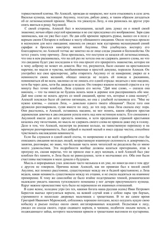 торжественной клятвы. Но Алексей, прождав ее напрасно, мог идти отыскивать в селе дочь
Василья кузнеца, настоящую Акулину, толстую, рябую девку, и таким образом догадаться
об ее легкомысленной проказе. Мысль эта ужаснула Лизу, и она решилась на другое утро
опять явиться в рощу Акулиной.
  С своей стороны, Алексей был в восхищении, целый день думал он о новой своей
знакомке; ночью образ смуглой красавицы и во сне преследовал его воображение. Заря едва
занималась, как он уже был одет. Не дав себе времени зарядить ружье, вышел он в поле с
верным своим Сбогаром и побежал к месту обещанного свидания. Около получаса прошло
в несносном для него ожидании; наконец он увидел меж кустарника мелькнувший синий
сарафан и бросился навстречу милой Акулины. Она улыбнулась восторгу его
благодарности; но Алексей тотчас же заметил на ее лице следы уныния и беспокойства. Он
хотел узнать тому причину. Лиза призналась, что поступок ее казался ей легкомысленным,
что она в нем раскаивалась, что на сей раз не хотела она не сдержать данного слова, но что
это свидание будет уже последним и что она просит его прекратить знакомство, которое ни
к чему доброму не может их довести. Все это, разумеется, было сказано на крестьянском
наречии; но мысли и чувства, необыкновенные в простой девушке, поразили Алексея. Он
употребил все свое красноречие, дабы отвратить Акулину от ее намерения; уверял ее в
невинности своих желаний, обещал никогда не подать ей повода к раскаянию,
повиноваться ей во всем, заклинал ее не лишать его одной отрады: видаться с нею наедине,
хотя бы через день, хотя бы дважды в неделю. Он говорил языком истинной страсти и в эту
минуту был точно влюблен. Лиза слушала его молча. "Дай мне слово, -- сказала она
наконец, -- что ты никогда не будешь искать меня в деревне или расспрашивать обо мне.
Дай мне слово не искать других со мной свиданий, кроме тех, которые я сама назначу".
Алексей поклялся было ей святою пятницею, но она с улыбкой остановила его. "Мне не
нужно клятвы, -- сказала Лиза, -- довольно одного твоего обещания". После того они
дружески разговаривали, гуляя вместе по лесу, до тех пор, пока Лиза сказала ему: пора.
Они расстались, и Алексей, оставшись наедине, не мог понять, каким образом простая
деревенская девочка в два свидания успела взять над ним истинную власть. Его сношения с
Акулиной имели для него прелесть новизны, и хотя предписания странной крестьянки
казались ему тягостными, но мысль не сдержать своего слова не пришла даже ему в голову.
Дело в том, что Алексей, несмотря на роковое кольцо, на таинственную переписку и на
мрачную разочарованность, был добрый и пылкий малый и имел сердце чистое, способное
чувствовать наслаждения невинности.
  Если бы слушался я одной своей охоты, то непременно и во всей подробности стал бы
описывать свидания молодых людей, возрастающую взаимную склонность и доверчивость,
занятия, разговоры; но знаю, что большая часть моих читателей не разделила бы со мною
моего удовольствия. Эти подробности вообще должны казаться приторными, итак я
пропущу их, сказав вкратце, что не прошло еще и двух месяцев, а мой Алексей был уже
влюблен без памяти, и Лиза была не равнодушнее, хотя и молчаливее его. Оба они были
счастливы настоящим и мало думали о будущем.
  Мысль о неразрывных узах довольно часто мелькала в их уме, но никогда они о том друг
с другом не говорили. Причина ясная: Алексей, как ни привязан был к милой своей
Акулине, все помнил расстояние, существующее между им и бедной крестьянкою; а Лиза
ведала, какая ненависть существовала между их отцами, и не смела надеяться на взаимное
примирение. К тому же самолюбие ее было втайне подстрекаемо темной, романическою
надеждою увидеть наконец тугиловского помещика у ног дочери прилучинского кузнеца.
Вдруг важное происшествие чуть было не переменило их взаимных отношений.
  В одно ясное, холодное утро (из тех, какими богата наша русская осень) Иван Петрович
Берестов выехал прогуляться верхом, на всякий случай взяв с собою пары три борзых,
стремянного и несколько дворовых мальчишек с трещотками. В то же самое время
Григорий Иванович Муромский, соблазнясь хорошею погодою, велел оседлать куцую свою
кобылку и рысью поехал около своих англизированных владений. Подъезжая к лесу,
увидел он соседа своего, гордо сидящего верхом, в чекмене, подбитом лисьим мехом, и
поджидающего зайца, которого мальчишки криком и трещотками выгоняли из кустарника.
 