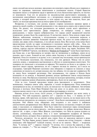 своих соседей как нельзя ласковее, предложил им осмотреть перед обедом сад и зверинец и
повел по дорожкам, тщательно выметенным и усыпанным песком. Старый Берестов
внутренно жалел о потерянном труде и времени на столь бесполезные прихоти, но молчал
из вежливости. Сын его не разделял ни неудовольствия расчетливого помещика, ни
восхищения самолюбивого англомана; он с нетерпением ожидал появления хозяйской
дочери, о которой много наслышался, и хотя сердце его, как нам известно, было уже
занято, но молодая красавица всегда имела право на его воображение.
   Возвратясь в гостиную, они уселись втроем: старики вспомнили прежнее время и
анекдоты своей службы, а Алексей размышлял о том, какую роль играть ему в присутствии
Лизы. Он решил, что холодная рассеянность во всяком случае всего приличнее и
вследствие сего приготовился. Дверь отворилась, он повернул голову с таким
равнодушием, с такою гордою небрежностию, что сердце самой закоренелой кокетки
непременно должно было бы содрогнуться. К несчастию, вместо Лизы вошла старая мисс
Жаксон, набеленная, затянутая, с потупленными глазами и с маленьким книксом, и
прекрасное военное движение Алексеево пропало втуне. Не успел он снова собраться с
силами, как дверь опять отворилась, и на сей раз вошла Лиза. Все встали; отец начал было
представление гостей, но вдруг остановился и поспешно закусил себе губы... Лиза, его
смуглая Лиза, набелена была по уши, насурьмлена пуще самой мисс Жаксон; фальшивые
локоны, гораздо светлее собственных ее волос, взбиты были, как парик Людовика XIV;
рукава Ю l'imbИcile5)торчали, как фижмы у Madame de Pompadour;6) талия была перетянута,
как буква икс, и все бриллианты ее матери, еще не заложенные в ломбарде, сияли на ее
пальцах, шее и ушах. Алексей не мог узнать свою Акулину в этой смешной и блестящей
барышне. Отец его подошел к ее ручке, и он с досадою ему последовал; когда прикоснулся
он к ее беленьким пальчикам, ему показалось, что они дрожали. Между тем он успел
заметить ножку, с намерением выставленную и обутую со всевозможным кокетством. Это
помирило его несколько с остальным ее нарядом. Что касается до белил и до сурьмы, то в
простоте своего сердца, признаться, он их с первого взгляда не заметил, да и после не
подозревал. Григорий Иванович вспомнил свое обещание и старался не показать и виду
удивления; но шалость его дочери казалась ему так забавна, что он едва мог удержаться. Не
до смеху было чопорной англичанке. Она догадывалась, что сурьма и белила были
похищены из ее комода, и багровый румянец досады пробивался сквозь искусственную
белизну ее лица. Она бросала пламенные взгляды на молодую проказницу, которая, отлагая
до другого времени всякие объяснения, притворялась, будто их не замечает.
   Сели за стол. Алексей продолжал играть роль рассеянного и задумчивого. Лиза
жеманилась, говорила сквозь зубы, нараспев, и только по-французски. Отец поминутно
засматривался на нее, не понимая ее цели, но находя все это весьма забавным. Англичанка
бесилась и молчала. Один Иван Петрович был как дома: ел за двоих, пил в свою меру,
смеялся своему смеху и час от часу дружелюбнее разговаривал и хохотал.
  Наконец встали из-за стола; гости уехали, и Григорий Иванович дал волю смеху и
вопросам. "Что тебе вздумалось дурачить их? -- спросил он Лизу. -- А знаешь ли что?
Белилы, право, тебе пристали; не вхожу в тайны дамского туалета, но на твоем месте я бы
стал белиться; разумеется, не слишком, а слегка". Лиза была в восхищении от успеха своей
выдумки. Она обняла отца, обещалась ему подумать о его совете и побежала
умилостивлять раздраженную мисс Жаксон, которая насилу согласилась отпереть ей свою
дверь и выслушать ее оправдания. Лизе было совестно показаться перед незнакомцами
такой чернавкою; она не смела просить... она была уверена, что добрая, милая мисс Жаксон
простит ей... и проч., и проч. Мисс Жаксон, удостоверясь, что Лиза не думала поднять ее
насмех, успокоилась, поцеловала Лизу и в залог примирения подарила ей баночку
английских белил, которую Лиза и приняла с изъявлением искренней благодарности.
  Читатель догадается, что на другой день утром Лиза не замедлила явиться в роще
свиданий. "Ты был, барин, вечор у наших господ? -- сказала она тотчас Алексею, -- какова
показалась тебе барышня?" Алексей отвечал, что он ее не заметил. "Жаль", -- возразила
Лиза. "А почему же?" -- спросил Алексей. "А потому, что я хотела бы спросить у тебя,
правда ли, говорят..." -- "Что же говорят?" -- "Правда ли, говорят, будто бы я на барышню
 