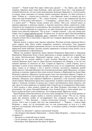 похожа?" -- "Какой вздор! Она перед тобой урод уродом". -- "Ах, барин, грех тебе это
говорить; барышня наша такая беленькая, такая щеголиха! Куда мне с нею равняться!"
Алексей божился ей, что она лучше всевозможных беленьких барышень и, чтоб успокоить
ее совсем, начал описывать ее госпожу такими смешными чертами, что Лиза хохотала от
души. "Однако ж, -- сказала она со вздохом, -- хоть барышня, может, и смешна, все же я
перед нею дура безграмотная". -- "И! -- сказал Алексей, -- есть о чем сокрушаться! Да коли
хочешь, я тотчас выучу тебя грамоте". -- "А взаправду, -- сказала Лиза, -- не попытаться ли
и в самом деле?" -- "Изволь, милая; начнем хоть сейчас". Они сели. Алексей вынул из
кармана карандаш и записную книжку, и Акулина выучилась азбуке удивительно скоро.
Алексей не мог надивиться ее понятливости. На следующее утро она захотела попробовать
и писать; сначала карандаш не слушался ее, но через несколько минут она и вырисовывать
буквы стала довольно порядочно. "Что за чудо! -- говорил Алексей. -- Да у нас учение идет
скорее, чем по ланкастерской системе". В самом деле, на третьем уроке Акулина разбирала
уже по складам "Наталью, боярскую дочь", прерывая чтение замечаниями, от которых
Алексей истинно был в изумлении, и круглый лист измарала афоризмами, выбранными из
той же повести.
  Прошла неделя, и между ними завелась переписка. Почтовая контора учреждена была в
дупле старого дуба. Настя втайне исправляла должность почтальона. Туда приносил
Алексей крупным почерком написанные письма и там же находил на синей простой бумаге
каракульки своей любезной. Акулина, видимо, привыкала к лучшему складу речей, и ум ее
приметно развивался и образовывался.
   Между тем недавнее знакомство между Иваном Петровичем Берестовым и Григорьем
Ивановичем Муромским более и более укреплялось и вскоре превратилось в дружбу, вот
по каким обстоятельствам: Муромский нередко думал о том, что по смерти Ивана
Петровича все его имение перейдет в руки Алексею Ивановичу; что в таком случае
Алексей Иванович будет один из самых богатых помещиков той губернии, и что нет ему
никакой причины не жениться на Лизе. Старый же Берестов, с своей стороны, хотя и
признавал в своем соседе некоторое сумасбродство (или, по его выражению, английскую
дурь), однако ж не отрицал в нем и многих отличных достоинств, например: редкой
оборотливости; Григорий Иванович был близкий родственник графу Пронскому, человеку
знатному и сильному; граф мог быть очень полезен Алексею, а Муромский (так думал Иван
Петрович), вероятно, обрадуется случаю выдать свою дочь выгодным образом. Старики до
тех пор обдумывали все это каждый про себя, что наконец друг с другом и переговорились,
обнялись, обещались дело порядком обработать и принялись о нем хлопотать каждый со
своей стороны. Муромскому предстояло затруднение: уговорить свою Бетси познакомиться
короче с Алексеем, которого не видала она с самого достопамятного обеда. Казалось, они
друг другу не очень нравились; по крайней мере Алексей уже не возвращался в Прилучино,
а Лиза уходила в свою комнату всякий раз, как Иван Петрович удостоивал их своим
посещением. Но, думал Григорий Иванович, если Алексей будет у меня всякий день, то
Бетси должна же будет в него влюбиться. Это в порядке вещей. Время все сладит.
  Иван Петрович менее беспокоился об успехе своих намерений. В тот же вечер призвал он
сына в свой кабинет, закурил трубку и, немного помолчав, сказал: "Что же ты, Алеша,
давно про военную службу не поговариваешь? Иль гусарский мундир уже тебя не
прельщает!.." -- "Нет, батюшка, -- отвечал почтительно Алексей, -- я вижу, что вам не
угодно, чтоб я шел в гусары; мой долг вам повиноваться". -- "Хорошо, -- отвечал Иван
Петрович, -- вижу, что ты послушный сын; это мне утешительно; не хочу ж и я тебя
неволить; не понуждаю тебя вступить... тотчас... в статскую службу; а покамест намерен я
тебя женить".
  -- На ком это, батюшка?-- спросил изумленный Алексей.
  -- На Лизавете Григорьевне Муромской, -- отвечал Иван Петрович; -- невеста хоть куда;
не правда ли?
  -- Батюшка, я о женитьбе еще не думаю.
  -- Ты не думаешь, так я за тебя думал и передумал.
  -- Воля ваша, Лиза Муромская мне вовсе не нравится.
 