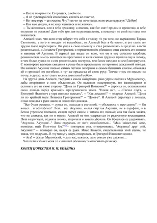 -- После понравится. Стерпится, слюбится.
  -- Я не чувствую себя способным сделать ее счастие.
  -- Не твое горе -- ее счастие. Что? так-то ты почитаешь волю родительскую? Добро!
  -- Как вам угодно, я не хочу жениться и не женюсь.
  -- Ты женишься, или я тебя прокляну, а имение, как бог свят! продам и промотаю, и тебе
полушки не оставлю! Даю тебе три дня на размышление, а покамест не смей на глаза мне
показаться.
  Алексей знал, что если отец заберет что себе в голову, то уж того, по выражению Тараса
Скотинина, у него и гвоздем не вышибешь; но Алексей был в батюшку, и его столь же
трудно было переспорить. Он ушел в свою комнату и стал размышлять о пределах власти
родительской, о Лизавете Григорьевне, о торжественном обещании отца сделать его нищим
и наконец об Акулине. В первый раз видел он ясно, что он в нее страстно влюблен;
романическая мысль жениться на крестьянке и жить своими трудами пришла ему в голову,
и чем более думал он о сем решительном поступке, тем более находил в нем благоразумия.
С некоторого времени свидания в роще были прекращены по причине дождливой погоды.
Он написал Акулине письмо самым четким почерком и самым бешеным слогом, объявлял
ей о грозящей им погибели, и тут же предлагал ей свою руку. Тотчас отнес он письмо на
почту, в дупло, и лег спать весьма довольный собою.
  На другой день Алексей, твердый в своем намерении, рано утром поехал к Муромскому,
дабы откровенно с ним объясниться. Он надеялся подстрекнуть его великодушие и
склонить его на свою сторону. "Дома ли Григорий Иванович?" -- спросил он, останавливая
свою лошадь перед крыльцом прилучинского замка. "Никак нет, -- отвечал слуга, --
Григорий Иванович с утра изволил выехать". -- "Как досадно!" -- подумал Алексей. "Дома
ли по крайней мере Лизавета Григорьевна?" -- "Дома-с". И Алексей спрыгнул с лошади,
отдал поводья в руки лакею и пошел без доклада.
  "Все будет решено, -- думал он, подходя к гостиной, -- объяснюсь с нею самою". -- Он
вошел... и остолбенел! Лиза... нет Акулина, милая смуглая Акулина, не в сарафане, а в
белом утреннем платьице, сидела перед окном и читала его письмо; она так была занята,
что не слыхала, как он и вошел. Алексей не мог удержаться от радостного восклицания.
Лиза вздрогнула, подняла голову, закричала и хотела убежать. Он бросился ее удерживать.
"Акулина, Акулина!.." Лиза старалась от него освободиться... "Mais laissez-moi donc,
monsieur; mais Йtes-vous fou?"7)-- повторяла она, отворачиваясь. "Акулина! друг мой,
Акулина!" -- повторял он, целуя ее руки. Мисс Жаксон, свидетельница этой сцены, не
знала, что подумать. В эту минуту дверь отворилась, и Григорий Иванович вошел.
  -- Ага! -- сказал Муромский, -- да у вас, кажется, дело совсем уже слажено...
  Читатели избавят меня от излишней обязанности описывать развязку.

КОНЕЦ ПОВЕСТЯМ И. П. БЕЛКИНА
 