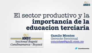 El sector productivo y la
importancia de la
educacion terciaria
Camilo Montes
Gerente Seccional
cmontes@andi.com.co 
@camilomontes
 