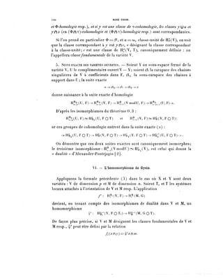 120                                        R E N É THOM.

et ^-homologie resp.), et si y est une classe de ^-cohomologie^ les class'es yju et
yfz (en (^f^-cohomologie et (^C^^-homologie resp.) sont correspondantes.
   Si l'on prend en particulier $ ==^, et u -===- co, classe-unité de H^(V), on voit
que la classe correspondant à y e s t y n ^ , v désignant la classe correspondant
à la classe-unité; v est une classe de Hf(V, ï), canoniquement définie : on
l'appellera classe fondamentale de la variété V.

   5. SUITE EXACTE DES VARIÉTÉS OUVERTES. — Soient Y un sous-espace fermé de la
variété V, U le complémentaire ouvert V — Y; soient €L la carapace des chaînes
singulières de V à coefficients dans F, CXu la sous-carapace des chaînes à
support dans U ; la suite exacte
                                    o -->- Cïu -> Cl —> (fly —> o


d.onne naissance à la suite exacte d'homologie
              H^(U, F)-^H^(V, F ) - . H ^ ( V m o d U , F) -> H^ (U, F)->.

      D'après les isomorphismes do théorème 0.3 :
           H^(U, F ) - H { ^ ( U , F Q T )       et        Ht,(V, F)-H3>(V, F Q T ) ;

or ces groupes de cohomologie entrent dans la suite exacte (2) :
        ->H^(U,FOT)->HI,(V,FOT)->H^,(Y,FOT)^H^(U,FOT)-^

   On démontre que ces deux suites exactes sont canoniquement isomorphes;
le troisième isomorphisme : H^^Y modIJ)^!:!^ .(V), est celui qui donne la
« dualité » d'Alexander-Pontrjagin [2j.


                            VI. ~ L'homomorphisme de Gysin.

  Appliquons la formule précédente (3) dans le cas où X et Y sont deux
variétés : V de d i m e n s i o n ? et M de dimension n. Soient Ti et T les systèmes
locaux attachés à l'orientation de V et M resp. L'application
                                /-: H ^ V ^ F ^ H ^ I ^ G )

devient, en tenant compte des isomorphismes de dualité dans V et M, un
homomorphisme
                         y : H^-^V^FOÏlî-^Hl-^M^OT).

De façon plus précise, si V et M désignent les classes fondamentales de V et
M resp., ^ peut être défini par la relation
                                     f^xry)=^xCm.
 