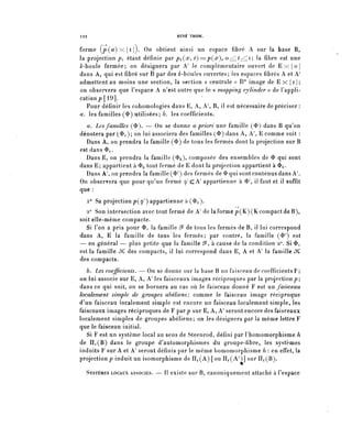 122                                    RENÉ THOM.


forme ( p ( û ) x { i } ) . On obtient ainsi un espace fibre A sur là base B,
la projection p^ étant définie par p^Çx, t)=pÇx o ^ ^ ^ i ; la fibre est une
Zr-boule fermée; on désignera par K' le complémentaire ouvert de E x { o {
dans A, qui est fibre sur B par des /r-bdules ouvertes; les espaces fibres A et A'
admettent au moins une section, la section « centrale » B° image de E x { i } ;
on observera que l'espace A n'est autre que le-« mapping cylinder » de l'appli-
cation p [19].
   Pour définir les cohomologies dans E, A, A B, il est nécessaire de préciser :
a. les familles (<E>) utilisées; b. les coefficients.
   a. Les familles ($). — On se donne a priori une famille ($) dans B qu'on
dénotera par ($1); on lui associera des familles ($) dans A, A'', E comme suit :
  Dans A, on prendra la famille (<3>) de tous les fermés dont la projection sur B
est dans ^r
  Dans E, on prendra la famille (^a)» composée des ensembles de 0 qui sont
dans E; appartient à ^ ^ut fermé de E dont la projection appartient à <t>i.
  Dans A', on prendra la famille (<Ï>^) des fermés de 3> qui sont contenus dans A
On observera que pour qu'un fermé y / c A / appartienne à <ï>^ il faut et il suffît
que :
      i° Sa projection p((p^) appartienne à (<&i).
                                                         —i
   2° Son intersection avec tout fermé de A^ de la forme p ( K ) ( K compact de B),
soit elle-même compacte.
   Si l'on a pris pour $1 la famille ê? de tous les fermés de B, il lui correspond
dans A, E la famille de tous les fermés; par contre, la famille (^ / ) est
— en général — plus petite que la famille ^, à cause de la condition 2°. Si <&i
est la famille JC des compacts, il lui correspond dans E, A et A^ la famille JC
des compacts.
      b. Les coefficients. — On se donne sur la base B un faisceau de coefficients F;
on-lui associe sur E, A, A' les faisceaux images réciproques par la projection?;
dans ce qui suit, on se bornera au cas où le faisceau donné F est un faisceau
localement simple de groupes abèliens; comme le faisceau image réciproque
d'un faisceau localement simple est encore un faisceau localement simple, les
faisceaux images réciproques de F parp sur E, A, h! seront encore des faisceaux
localement simples de groupes abèliens; on les désignera par la même lettre F
que le faisceau initial.
   Si F est un système local au sens de Steenrod, défini par l'homomorphisme h
de IIi(B) dans le groupe d'automorphismes du groupe-fibre, les systèmes
induits F sur A et A' seront définis par le même homomorphisme h : en effet, la
projection^ induit un isomorphisme de Iïi(A) [ou IIi(A')] sur IIi(B).

      SYSTÈMES LOCAUX ASSOCIÉS. — II existe sur B, canoniquement attaché à l'espace
 