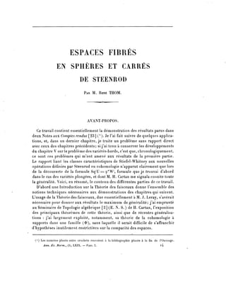 ESPACES FIBRES
               EN SPHÈRES ET CARRÉS
                               DE STEENROD
                                  PAR M. RENÉ THOM.




                                     AVANT-PROPOS.

   Ce travail contient essentiellement la démonstration des résultats parus dans
deux Notes aux Comptes rendus [23] ( l ). Je l'ai fait suivre de quelques applica-
tions, et, dans un dernier chapitre, je traite un problème sans rapport direct
avec ceux des chapitres précédents; si j'ai tenu à conserver les développements
du chapitre V sur le problème des variétés-bords, c'est que, chronologiquement,
ce sont ces problèmes qui m'ont amené aux résultats de la première partie.
Le rapport liant les classes caractéristiques de Stiefel-Whitney aux nouvelles
opérations définies par Steenrod en cohomologie n'apparut clairement que lors
de la découverte de la formule Sq'U^ç^W1, formule que je trouvai d^abord
dans le cas des variétés plongées, et dont M. H. Cartan me signala ensuite toute
la généralité. Voici, en résumé, le contenu des différentes parties de ce travail.
   D'abord une Introduction sur la Théorie des faisceaux donne l'ensemble des
notions techniques nécessaires aux démonstrations des chapitres qui suivent.
L'usage de la Théorie dès faisceaux, due essentiellement à M. J. Leray, s'avérait
nécessaire pour donner aux résultats le maximum de généralité; j^ai emprunté
au Séminaire de Topologie algébrique [2] (E. N. S.) de H. Cartan, l'exposition
des principaux théorèmes de cette théorie, ainsi que de récentes généralisa-
tions : j'ai largement exploité, notamment, sa théorie de la cohomologie à
supports dans une famille {^ sans laquelle 11 serait difficile de s'affranchir
d'hypothèses inutilement restrictives sur la compacité des espaces.

 ( 1 ) Les numéros placés entre crochets renvoient à la bibliographie placée à la fin de POuvrage.
      Ann. Éc. Norm., (3), LXIX. — FASC. 2.                                             l4
 