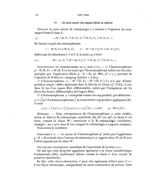 128                                  RENÉ THOM.



                 III. — La suite exacte des espaces fibres en sphères.

   Écrivons la suite exacte de cohomologie (2) relative à l'injection du sous-
 espace fermé E dans A :
 (9)            —IP-^E, ¥)^Rr(A.r, F^H^A, F)-^H^E, F)->.

 En tenant compte des isomorphismes
          y:   I-P(B, F^H^A, F),        9*:   H^(B, F Q T) ~ H^(A'0 F),

définis par les théorèmes 1 . 1 et 1.2, la suite (9) s'écrit
(10)           -^IP-^E, F^H7-^, F O T ^ H ^ B , F^H^E.F)-..

    INTERPRÉTATION DES HOMOMORPHISMES DE LA SUITE (10). — i 0 I^homomorphisme
p" : ir(B, F) --^ H7 (E, F) n'est autre que l'homomorphisme induit sur les coho-
mologies par l'application fibrée p : E - > B ; en effet, p*=^oj provient de
l'injection de E dans le « mapping cylinder » A de p .
   2° L'homomorphisme ^ : H'-^E, F) -> IP-^B, FQ T) n'a pas d'inter-
prétation simple; défini également dans la théorie de Leray (c/. [13]), il est,
dans le cas d'un espace fibre différentiable, induit par l'intégration sur les
fibres des formes différentielles de l'espace fibre.
   3° L'homomorphisme y. s'interprète comme un cup-produit; par définition :
      —i                           _i
^== ypy^leshomomorphismesy et conservent le cup-produit; appliquons (8) :
il vient
       ^(^)= / ^ ( ^ ^ / ^ ( y ^ u U ^ ^ u ^ P U ^ ^ u W ^      où   W^/pU.

   Remarque. — Cette interprétation de l'homomorphisme pi reste valable,
même si, dans la <&i-cohomologie considérée, H^(B) est nul; la classe U est
alors, comme la classe W^, extérieure à la <&i -cohomologie considérée;
exemple : on a pris dans B non compact la cohomologie à supports compacts.
  Nous avons le corollaire :

   COROLLAIRE 1 . 5 . — Le noyau de Vhomomorphisme p* induit par V application
p : E -> B coïncide dans Vanneau de cohomologie (à supports dans êP) de B avec
V idéal engendré par la classe W^.

   Ceci est une conséquence immédiate de l'exactitude de la suite (10).
   On sait que cette propriété appartient également à la classe caractéristique
fondamentale [20], usuellement définie comme la classe c71 d'un cocycle de
première obstruction.
  En fait, cette classe-obstruction c'' peut être également définie pour k^>ï
d'une façon intrinsèque, indépendante de toute construction de section. Cette
 