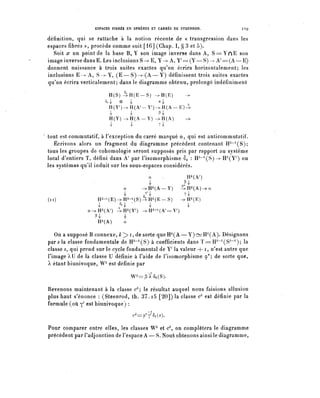 ESPACES FIBRES EN SPHÈRES ET CARRÉS DE STEENROD.              129

définition, qui se rattache à la notion récente de « transgression dans les
espaces fibres », procède comme suit [16] (Chap. I, § 3 et 5).
  Soit x un point de la base B, Y son image inverse dans A, S = Y n E son
image inverse dans E. Les inclusions S -^E, Y -> A, ¥'==(¥— S)-^A / =(A—E)
donnent naissance à trois suites exactes qu'on écrira horizontalement; les
inclusions E-> A, S -> Y, ( E — S ) - ^ ( A — Y ) définissent trois suites exactes
qu'on écrira verticalement; dans le diagramme obtenu, prolongé indéfiniment

                          H(S) ^ H ( E - - S ) ->H(E)        ->
                        ^o ^   ®       ^             a^
                          tnY^-^A^-Y^-^A-E)-^
                          ^            4             P^
                          H ( Y ) - ^ H ( A - Y ) ->H(A)     ->
                          4-           4-            T 4'


tout est commutatif, à l'exception du carré marqué ®, qui est anticommutatif.
   Écrivons alors un fragment du diagramme précédent contenant H^^S);
tous les groupes de cohomologie seront supposés pris par rapport au système
local d'entiers T, défini dans A7 par l'isomorphisme §o î H^^S) -> H^Y') ou
les systèmes qu'il induit sur les sous-espaces considérés.
                                              o   .           H^V)
                                              ^             j^
                                   o        --^H^A-Y)       -^H^A)-^
                                            v/
                                   ^             ^          T^
(n)                 H À - 1 (E)-^H 4 - 1 (S)-^H Â (E-S) -^H^E)
                    •^         ^i ^L '        -i          ^
                 o-^H^A') -^H^r) -^H^^A'-Y 7 )
                    ^
                    H^A)
                         ^
                         o

   On a supposé B connexe, k ^> i, de sorte que IP(A — Y) ~ H /l (A). Désignons
par s la classe fondamentale de IF"1 (S) à coefficients dans ï = IP~1 ( S7'""1 ) ; la
classe ^ qui prend sur le cycle fondamental de Y' la valeur + ï , n'est autre que
l'image AU de la classe U définie à l'aide de Pisomorphisme 9*; de sorte que,
X étant biunivoque, W^ est définie par

                                       W^P'À^S).

Revenons maintenant à la classe ck le résultat auquel nous faisions allusion
plus haut s'énonce : (Steenrod, th. 37.15 [20]) la classe ck est définie par la
formule (où y' est biunivoque) :
                                        (^P*^^).

Pour comparer entre elles, les classes W^ et c^, on complétera le diagramme
précédent par l'adjonction de l'espace A — S. Noua obtenons ainsi le diagramme,
 