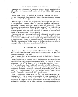 ESPACES FIBRES EN SPHÈRES ET CARRÉS DE STEENROD.              l3l

  Remarque. — La formule (i4)? démontrée par Gysin, semble avoir été trouvée
indépendamment (toujours dans le cas des variétés) par Whitney [25] (p. 119,
th.13).
   COROLLAIRE 1.7. — Si k est impair, U U U = — U U U ; donc 2 W71 ==0,2 W71 = o.
La classe fondamentale d^un espace fibre par des sphères de dimension paire est
d) ordre 2. Résultat classique [8].

   Observons que ce résultat vaut, en général, en cohomologie tordue; donnons-
en une application : dans une variété de dimension impaire n, paracompacte,
le groupe IP(V, T) est isomorphe à Ho(V, Z) (théorème de dualité 0.3); c'est
donc un groupe sans torsion; il en résulte que la classe W71 qui est dans le cas
différentiable la classe caractéristique de l'espace fibre des vecteurs tangents,
est identiquement nulle. (Si V est compacte, on retrouve la propriété bien
connue de la caractéristique d'Euler-Poincaré).
   Terminons par une remarque générale sur la suite exacte (10); elle permet,
si les coefficients sont pris dans un corps et si E est orientable, la détermination
de la structure additive de la cohomologie de E à partir de celle de B : il suffit
de connaître, dans l'anneau de cohomologie de B, l'idéal engendré p a r W  et
l'idéal des annulateurs de W^. Par contre, les résultats précédents ne suffisent
pas en général pour déterminer la structure multiplicative.

                       IV. — Cas où la base B est une variété.

   Dans le cas où la base B est une variété de dimension n, il résulte de l'hypo-
thèse de trivialité locale que A' est une variété de dimension n+ k; A est une
variété à bord de bord E {cf. chap. V).
   On va donner, dans ce cas, une interprétation particulièrement simple de
l'isomorphisme <p*.
   Soit/l'application de B dans A', sur la section centrale Bo; les familles ($)
et les coefficients étant définis comme au paragraphe 1, û, / induit un homo-
morphisme /^ de H^(B) dans H^A 7 ); de même les conditions i°, 2°, 3°
(§ V, a, Introduction) étant vérifiées, la projection p induit un homomor-
phisme de H^A 7 ) dans H^B); comme p°f= identité, et que fop est
évidemment homotope à l'identité, / induit un isomorphisme de H^B, S)
sur H^CA 7 , S); désignons par T^ et ï' les systèmes locaux dentiers tordus
relatifs à l'orientation des variétés B et A' respectivement.
   Soit z une n-boule dans B, et ^^=p(^) son image inverse dans A';
l'orientation de z^ est le produit de l'orientation de Zn par l'orientation de la
boule fibre bk9, il en résulte que les systèmes locaux d'entiers T et T^ Q T sont
isomorphes, T désignant, comme précédemment, le système local d'entiers
tordus associé à Fespace fibre A' sur B. Toutefois, cet isomorphisme peut être
 
