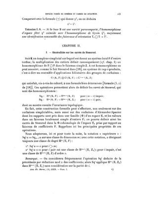 ESPACES FIBRES EN SPHÈRES ET CARRÉS DE STEENROD.               i33

Comparant avec la formule (7) qui donne ç*, on en déduira
                                            ?'=^-

  ÏHÉORÈME 1 . 8 . — Si la base B est une variété pai^acomp acte ^ F homomorphisme
d^espace fibre <p* coïncide avec F homomorphisme de Gysin ^/, moyennant
une identification convenable des faisceaux à) orientation ïi Q T —>- T.


                                      CHAPITRE II.

                     I. — Généralités sur les carrés de Steenrod.

   Soit K un complexe simplicial sur lequel est donné un système local F d'entiers
tordus; la multiplication des entiers définit canoniquement (cf. chap. I) un
homomorphisme de F Q F dans le faisceau simple Z. A cet homomorphisme on
peut associer, comme le fait Steenrod dans [18], un système de cup-î-produits,
c'est-à-dire un ensemble duplications bilinéaires des groupes de cochaînes :
                          C^K, F)(g)C^(K, I^—C^-^K, Z)

qui satisfait, vis-à-vis du cobordy à une formule bien déterminée [formule (5. i)
de [18]]. Ces opérations permettent alors de définir les carrés de Steenrod, qui
sont des homomorphismes :
              Sq, : tP^K, ¥)->B2m-i(K, Z)               pour (m— i) impair,
              Sq< : H^ ( K, F ; -^ H2771-' ( K, Z,, )   pour ( m — i) pair,

dont on montre ensuite l'invariance topologique.
   En fait, cette construction formelle peut s'effectuer, non seulement sur des
cochaînes simpliciables, mais aussi sur des cochaînes d'Alexander-Spanier
dont les supports sont pris dans une famille (0) d'un espace E, et les valeurs
dans un faisceau localement simple d'entiers F; on pourra définir ainsi les
carrés de Steenrod dans la $-cohomologie de l'espace E, prise par rapport au
faisceau de coefficients F. Rappelons ici les principales propriétés de ces
opérations.
   Nous adopterons, ici et pour toute la suite, la notation « supérieure » :
Sq1^ == Sq^_i^ sur une classe de dimension m; avec cette notation, ^désignant
toujours une classe de degré H^E, F) :
  1° Sq'u^o pour i^>m;
  2° Sq^==o pour i pair est une classe de ^nw (E, Za); pour ; impair, c'est
une classe de IP^1 (E, Z) d'ordre 2.
  Remarque. — On considérera fréquemment l'opération Sq1 déduite de la
précédente par réduction mod 2 des coefficients; alors Sq1 applique H^ (E, Za)
dans H^1 (E, Z.^) sans considération sur la parité de i,
      Ann. Éc. Norm., (3), LXIX. — FASC. 2.                                   17
 