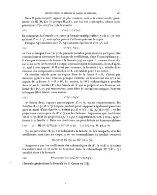 ESPACES FIBRES EN SPHÈRES ET CARRÉS DE STEENROD.             l35

  Dans B paracompact^ supposé de plus connexe, soit co la classe-unité, géné-
rateur de Hj?(B, Z); le groupe Hl^A^, qui lui est isomorphe, admet pour
générateur â*(co) et 9^); de là résulte
(18)                              9*(co)=±^(o)).

En comparant la formule ( n ) avec la formule multiplicative (7) de 9*, on voit
qu'ainsi S^ = ± 9*, sans qu'on puisse d'ailleurs préciser le signe.
  Puisque Sq' commute avec S*, Sq1 commute également avec 9*, soit
(19)                                ^Sq-=Sq^

où l'on a marqué d^un / le 9* du premier membre pour montrer qu'il peut être
éventuellement nécessaire de changer de coefficients, donc Visomorphisme 9*.
Il n'est pas nécessaire de donner à la formule (19) un signe ±, comme dans (18),
car si un carré de Steenrod n'est pas nécessairement défini mod 2, il est, diaprés
2°, égal à son opposé. Si B n'est pas connexe, la formule (19), valable dans
chacune des composantes connexes de B, est valable pour B en entier.
   Ce résultat valable pour un espace fibre de la forme B x R, s'étend par
itération (grâce à une relation presque évidente de transitivité des 9*) à un
espace de la forme A.' == B x R7'. Ici encore, la (^ / ) -cohomologie à prendre
dans A' est la famille (^ / ) des fermés de A' qui se projettent sur B suivant un
fermé de ($1), et qui rencontrent toute fibre 1P suivant un compact. Pour un
tel espace fibre trivial, nous aurons
(i^)                 '              Q/*S^==SqY.

   n° Soient deux espaces paracompacts X et ^), munis respectivement des
familles 3> et <L; 3^ x ^ l'espace-produit qu'on supposera également paracom-
pact et muni d'une famille T. Soient p , (X x ^) -> 3C, p^X x ^)) — ^ les
projections canoniques de X x ^) sur les facteurs. Supposons que tout fermé
ïC5£ X ^), dont les projections pi (^)»?2(^) appartiennent à <Ï>, ^resp., appar-
tienne à la famille T. Dans ces conditions, on peut définir un homomorphisme
(20)    p.: H ^ W ^ H ^ ^ - ^ H r ^ x ^ )           (c/.[2],exp.l9,§6,p.8).

  Si, en particulier, <t>, ^, T se réduisent à la famille JC des compacts, et si les
coefficients sont dans un corps, [j- est un isomorphisme du produit tensoriel
                          H§cW (g) HSc(^) sur H^(X x y).

   Supposons que les coefficients des cohomologies de X, ^ et X x ^ soient
les entiers mod 2; le carré de Steenrod dans la cohomologie H^^âCx^))
satisfait alors à la formule
(21)                     Sq ^ [^(^®J)]=^(2ySq ^ -^0Sq7J)

(formule généralisant la formule de H. Cartan en [3]).
 