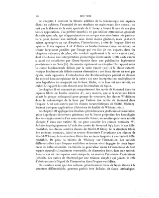 110                                RENE THOM.


    Le chapitre 1 contient la théorie additive de la cohomologie des espaces
 fibres en sphères; l'essentiel de ces résultats est maintenant bien connu; on
 sait que la théorie de la suite spectrale de J. Leray a trouvé là une de ses plus
 belles applications. J'ai préféré toutefois ne pas utiliser cette notion générale
 de suite spectrale, qui n'apparaissait en ce cas que sous une forme très particu-
 lière, pour donner une méthode sans doute moins générale, mais peut-être
 mieux appropriée au cas d'espèce; l'introduction, à côté de l'espace fibre en
 sphères G des espaces A et A' fibres en boules fermées (resp. ouvertes), se
 trouve largement justifiée par l'usage qui est fait de ces espaces dans les
 chapitres suivants; de plus, elle conduit rapidement à la suite exacte (10),
 dont elle donne une interprétation géométrique intéressante; cette suite exacte
a aussi été considérée par Chern-Spanier dans une publication légèrement
postérieure a ma Note [5]. On montre également au chapitre 1 le rapport entre
 la classe fondamentale définie par la suite exacte (10) et la classe caracté-
 ristique fondamentale définie comme obstruction : ces deux classes ne sont pas
 égales, mais opposées. L'introduction des $-cohomologies permet de donner
 du second homomorphisme de la suite (10) une interprétation multiplicative
 sans hypothèse de compacité sur la base. Enfin, si la base est une variété, on
établit le rapport de cette théorie avec les résultats de Gysin.
    Le chapitre II est consacré au comportement des carrés de Steenrod dans les
espaces fibres en boules ouvertes A^ on y montre, que si la structure fibrée
admet le groupe orthogonal pour groupe de structure, les classes W' définies
dans la cohomologie de la base par l'action des carrés de Steenrod dans
l'espace A^ ne sont autres que les classes caractéristiques de Stiefel-Whitney.
Suivent quelques applications (théorème de dualité de Whitney, etc.).
    Le chapitre III applique les résultats précédents aux problèmes d'immersion;
grâce à quelques théorèmes généraux sur la limite projective des homolosies
des voisinages ouverts d'un sous-ensemble fermé, on montre qu'à toute variété
plongée V dans une variété M, on peut associer des classes normales W',
définies topologiquement à l'aide des carrés de Steenrod Sq1; dans le cas difïé-
rentiable, ces classes sont les classes de Stiefel-Whitney de la structure fibrée
des vecteurs normaux. Ainsi se trouve démontrée l'invariance des classes de
Stiefel-Whitney de la structure fibrée des vecteurs tangents à une variété difle-
rentiable. De plus, la théorie de Whitney sur l'immersion des variétés
difïerentiables dans l'espace euclidien se trouve ainsi dégagée de toute hypo-
thèse de différentiabilité. La théorie se généralise même à l'immersion de tout
espace séparable, localement contractile, de dimension finie, dans une variété;
dans le cas où ces espaces sont compacts, on montre l'existence d'opérateurs
(déduits des carrés de Steenrod par une relation simple) qui jouent le rôle
d'obstructions à l'égard de l'immersion dans l'espace euclidien.
   On constate ainsi que des notions, primitivement liées de façon étroite à la
structure différentiable, peuvent parfois être définies de façon intrinsèque;
 
