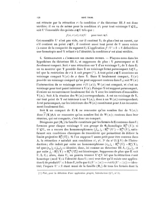 l46                                         RENÉ THOM.


est rétracte par la rétraction r : la condition i° du théorème III. 1 est donc
vérifiée; il en va de même pour la condition 2°; pour tout voisinage U c U o ,
soit U' rensemble des points x^] tels que :
                             f(œ, r(x) ^ ) c U       pour tout tç..

Cet ensemble U / n'est pas vide, car il contient Y; de plus c'est un ouvert, car
s'il contient un point .reU, il contient aussi tout point de U assez voisin
(à cause de la compacité du segmenti). L'application/: 17x1 -> U d é f î n i t b i e n
une homotopie mod Y reliant r à l'identité; la condition 2° est ainsi vérifiée.

   4. GÉNÉRALISATION A I/HOMOLOGIE DES CHAINES INFINIES. — Plaçons-nous dans les
hypothèses du théorème III. 1, et supposons de plus : Y paracompact et E
 localement compact. Soit r une rétraction sur Y d'un voisinage Uo de Y dans E;
on va montrer que Y possède dans E un voisinage fermé paracompact A C U o ,
tel que la restriction de r à A soit propre ( 1 ). A tout point xç. Y associons un
voisinage compact V(.r) de x dans Y. Dans E localement compact, U(.r)
possède un voisinage compact qu'on peut supposer contenu dans Uo; soit W (x)
l'intersection de ce voisinage avec /'(U^)); W (*r) est compact, et c'est un
voisinage pour tout point intérieur à V (x Puisque Y est supposé paracompact,
il existe un recouvrement localement fini de Y avec les intérieurs d'ensembles
V(^). Soit A la réunion des W(^) correspondants. A est un voisinage de Y,
car tout point de Y est intérieur à un V(^), donc à un W(a^) correspondant;
A est paracompact, caries intérieurs desW(.r,) constituent pour A un recouvre-
ment localement fini.
    Soit K un compact de F; K ne rencontre qu'un nombre fini de V(.r,);
d o n c r ( K ) n A ne rencontre qu'un nombre fini de W(^); contenu dans leur
réunion, qui est compacte, c'est donc un compact.
   Désignons par ($u) la famille constituée par lesfermésdeEcontenus d a n s U ;
formons pour chaque voisinage U son groupe de 3>u-homologie Hf^U); si
L^cU, on a encore des homomorphismes {fw: 11^(17) -> H^"(U), satis-
faisant aux conditions classiques de transitivité qui permettent de définir la
limite projective H^(^). Si l'on suppose U assez petit pour être contenu dans
A, la rétraction r satisfait aux conditions i°, 2°, 3° du n° 2 (§ V) de l'Intro-
duction ; elle induit par suite un homomorphisme (/u)^ '• H^CU) -^ H^Y^),
tel que (r^o(j^ = identité; donc, ici comme au théorème III.1, (juv)^ et
par suite j : H^(Y) ->- H^^) est biunivoque. Supposons de plus que E soit
U. L. C.; alors/dans U, on pourra trouver L^CU tel que la rétraction rsoit
homotope (mod Y) à l'identité dans U; ceci veut dire qu'il existe une applica-
tion G de produit L^x 1 dans U, tel le que G (U^x { o j ) = ^ et G (L^x { i } ) = iden-
tité; l'espace U ^ x l étant muni de la famille (<Ï>i) dé tous les fermés dont la

 [ 1 ] Foir, pour la définition d'une application propre, Introduction (§ V, n° 3).
 
