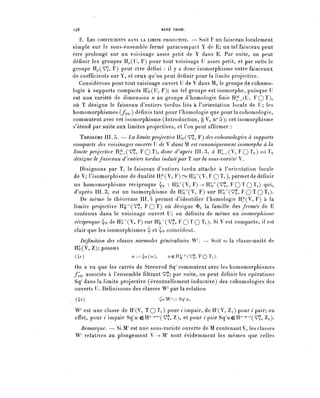 l48                                  RENÉ THOM.

       2. LES COEFFICIENTS DANS LA LIMITE PROJECTIVE. — Soit F un faisceau localement
    simple sur le sous-ensemble fermé paracompact Y de E; un tel faisceau peut
    être prolongé sur un voisinage assez petit de Y dans E. Par suite, on peut
    définir les groupes Hy,(C, F) pour tout voisinage U assez petit, et par suite le
    groupe H^(^, F) peut être défini : il y a donc isomorphisme entre faisceaux
    de coefficients sur Y, et ceux qu'on peut définir pour la limite projective.
       Considérons pour tout voisinage ouvert U de V dans M, le groupe de cohomo-
    logie à supports compacts HSc(U, F); un tel groupe est isomorphe, puisque U
    est une variété de dimension n au groupe d^homologie finie H^.(U, F Q T ) ?
    où Ï désigne le faisceau dentiers tordus liés à l'orientation locale de U; les
    homomorphismes (/mp) définis tant pour l'homologie que pour la cohomologie,
    commutent avec cet isomorphisme (Introduction, § V, n° 5); cet isomorphisme
    s'étend par suite aux limites projectives^ et Pon peut affirmer :
       THÉORÈME III. 5. — La limite projective HSc(^» F) des cohomologics à supports
    compacts des voisinages ouverts U de V dans M est canonique/Tient isomorphe à la
    limite projectile H,^,(^, FQT)» donc d'après III. 3, à Iït_,(V, F Q T v ) oà Ty
    désigne le faisceau d'entiers tordus induit par T sur la sous-variété V.
      Désignons par T, le faisceau dentiers tordu attaché à l'orientation locale
    de V; risomorphisme de dualité II^V, F) ~ HSc7 (V, F Q T, ), permet de définir
    un homomorphisme réciproque ^y : Hgc^V, F) ->-HSc^^, FO^O 1 ^) q"^
    d'après III. 3, est un isomorphisme de H§r(V, F) sur HSc7^, F O T O T i ) .
       De même le théorème III. 4 permet d'identifier l'homologie Hf(V, F) à la
    limite projective H^"^^, F O T ) ^ désigne 3>u la famille des fermés de E
    contenus dans le voisinage ouvert U; on définira de même un isomorphisme
    réciproque ^ de H^V, F) sur H^T7'^, F Q Ï 0 T!)- si v est compacte, il est
    clair que les isomorphismes ^ et ^ coïncident.
     Définition des classes normales généralisées W'. — Soit (o la classe-unité de
    H^V, Z); posons
    (4i)                    u=:^W,          uçay^.TO^i)'
    On a vu que les carrés de Steenrod Sq'commutent avec les homomorphismes
    f^, associés à l'ensemble filtrant V^; par suite, on peut définir les opérations
    Sq1 dans la limite projective (éventuellement inductive) des cohomologies des
    ouverts U. Définissons des classes W^ par la relation
     (4a)                               ^W^Sq^,

    W' est une classe de H^V, TQ t) pour ^ i m p a i r , de H^V, Z.^) pour / p a i r ; en
    effet, pour i impair S^u eH7^4-^^1, Z), et pour / p a i r Sq^eH""^^1, Z^).
      Remarque. — Si tVT est une sous-variété ouverte de M contenant V, les classes
    W' relatives au plongement V -> W sont évidemment les mêmes que celles
 