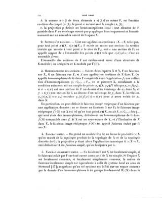 112                                  RENÉ THOM.

  6. la somme a + R de deux éléments a et ? d'un même F^ est fonction
continue du couple (a, [i), le point rc variant avec le couple (a, p) ;
  c. la projection p définit un homéomorphisme local : tout élément de F
possède dans F un voisinage ouvert q u e p applique biunivoquement et biconti-
nuement sur un ensemble ouvert de l'espace X.

   2. SECTION D'UN FAISCEAU. — C'est une application continue s : X —> F, telle que,
pour tout point ^eX, ^(.r)€F.^; il existe au moins une section : la section
triviale qui associe à tout point x le zéro de ¥ ^ ; soit s une section de F; on
appelle support de s l'ensemble des points xçX tels que s(x)^o; c'est un
ensemble fermé.
   L'ensemble des sections de F est évidemment muni d'une structure de
K-module; on désignera ce K-module par r(F).

   3. HOMOMORPHISMES DE FAISCEAUX. — Soient deux espaces X et Y, F un faisceau
sur X, G un faisceau sur Y, et / une application continue de X dans Y. On
appelle homomorphisme de G dans F compatible avec l'application/, une collec-
tion d'homomorphismes 9.^ : G/-(,^ -> F^, où x parcourt X, satisfaisant à la
condition suivante : soit un couple de points XQ çX, yo eY tels qvieyo=f(xo);
six^-sÇx) est u n e section de F au-dessus d'un voisinage de XQ dans X, et
y "> ^(j) u n e section de G au-dessus d'un voisinage de y^ dans Y, la relation
y.^(^(jo))===^(^o) entraîne ç^.(?(/(.r)))==^(*r) pour x assez voisin de XQ
dans X.
   En particulier, on peut définir le faisceau image réciproque d'un faisceau par
une application donnée : on se donne un faisceau G sur Y; le faisceau image
réciproque/(G) sur X est tel qu'en tout point ^eX, on ait F^= G/-^); les 9.,.,
qui sont alors des isomorphismes, définissent un homomorphisme de G dans
/(G) compatible avec/. Si X est un sous-espace de Y, et/l'inclusion de X
dans Y, le faisceau image réciproque /(G) est appelé faisceau induit par G
 sur X.

  4. FAISCEAU SIMPLE. — On prend un module fixe G; on forme le produit G x X
qu'on munit de la topologie produit de la topologie de X et de la topologie
discrète de G; la projection? étant alors l'application canonique G x X ->-X,
ceci définit sur X un faisceau simple^ qu^on désignera par G.

   5. FAISCEAU LOCALEMENT SIMPLE. — Un faisceau F sur X est localement simple, si
le faisceau induit par F sur tout ouvert assez petit de X estsimple. Si l'espace X
est localement connexe, et localement simplement connexe, la notion de
faisceau localement simple est équivalente à celle de système local au sens de
Steenrod [17]; rappelons qu'un tel système est défini sur un espace connexe
par la donnée d'un homomorphisme h du groupe fondamental IIi(X) dans le
 