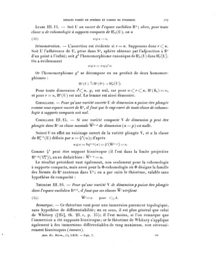 ESPACES FIBRES EN SPHÈRES ET CARRÉS NE STEENROD.          l5j

   LEMME III. 14. — Soit U un ouvert de t espace euclidien R77'; alors, pour toute
classe u de cohomologie à supports compacts de HSc(U), on a
(53)                                          uju=:o.

  Démonstration. — L'assertion est évidente si r=n. Supposons d o n c r < ^ .
Soit U l'adhérence de U, prise dans S' sphère obtenue par l'adjonction à R7'
d'un point à l'infini; soit g^ l'homomorphisme canonique de HS<;(U) dans Hsr(ÏÏ).
On a évidemment
                                       UU il == U J ^ U.


  Or rhomomorphisme §^ se décompose en un produit de deux homomor-
phismes :
                                 II / •(LI)4H-(S r t )-^H^(u).
   Pour toute dimension r^ n, g^ est nul, car pour o<^r<^n, H / (S^)==o,
et pour /• == o, H°(U) est nul. Le lemme est ainsi démontré.
   COROLLAIRE. — Pour quune variété ouverte U de dimension n puisse être plongée
comme sous-espace ouvert de R", il faut que le cup-carré de toute classe de cohomo-
logie à supports compacts soit nul.

   COROLLAIRE III. 15. — Si une variété compacte V de dimension p peut être
plongée dans R7' sa classe normale W^7' de dimension Çn — p ) est nulle.
  Soient U en effet un voisinage ouvert de la variété plongée V, et u la classe
de H^^U) définie par ^=^((0); d'après
                             u u u == Sy-p ( u ) == ^(w^ ) =: o.

Comme ^ peut être supposé biunivoque (il l'est dans la limite projective
H"-^^")), on en déduit bien : W"-^ = o.
   Le résultat précédent vaut également, non seulement pour la cohomologie
à supports compacts, mais aussi pour la <î>-cohomologie où <ï> désigne la famille
des fermés de R" contenus dans U"; on a par suite le théorème, valable sans
hypothèse de compacité :
  THÉORÈME III. 16. — Pour qu^une variété V de dimension p puisse être plongée
dans T espace euclidien R7^, il faut que ses classes W^ vérifient
(54)                              W^'^-o        pour     ^Â-.

   Remarque. — Ce théorème vaut pour une immersion purement topologique,
sans hypothèse de différentiabilité; en ce sens, il est plus général que celui
de Whitney ([25], th. 23. i, p. 35); il l'est moins, si l'on remarque que
l'immersion a été supposée biunivoque; or le théorème de Whitney s'applique
également à des immersions différentiables de rang maximum, non nécessai-
rement biunivoques (immers).
       Ann. Ec. Norm^ (3), LXIX. — FASC. 2.                               20
 