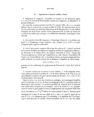 174        -                                   RENÉ THOM.




                 III. — Applications à diverses variétés à bords.

   1. Supposons V compacte, orientable et connexe et de dimension paire
n = 2m; si V est bord de M orientable (même non compacte), le théorème V.6
permet d^affirmer :
   Le noyau K,,, ne peut contenir tout H^(V); comme S(K^, K^)=o, on peut
affirmer que le rang de K^ ne peut excéder 6^(V)/2. On retrouve ainsi, en un
cas très particulier, un théorème déjà ancien de H. Kneser [11] : si une surface
compacte est bord d'une variété à trois dimensions M, il existe au moins un
i-cycle de la surface qui n'est pas, en coefficients rationnels, homologue à zéro
dans M.

  2. Si la variété à bord M compacte a Phomologie d'une (/z + i )-cellule, son
bord V a Phomologie d'une ^-sphère; car, d'après (71), &A(V)==O pour
n^importe quel corps de coefficients.

   3. Soit V une variété compacte fibrée par des sphères S7'"1 ; alors V est bord
de la variété A définie au chapitre I, mapping cylinder de l'application fîbréep.
Le théorème V . l l donne alors : les espaces vectoriels A' et A""' images par
Phomomorphisme p^ induit par l'application p sont chacun Pannulateur de
l'autre (c/. Leray [13], th. 13. i); la relation donne, en tenant compte de l'iné-
galité évidente r/<;6/(B), B base de la fibration, l'inégalité de Gysin-Leray :
                                         P(V) < P ( B ) ( i +^-1)

portant sur les coefficients des polynômes de Poincaré P==2i6^ de V et de la
base B.

   4. VARIÉTÉS BORDÉES PAR UN PRODUIT DE DEUX SPHÈRES. — Si M compacte orien-
table admet pour bord le produit S7' x S7 de deux sphères S^ et S^Q) ^ y), on
peut affirmer, d'après V.8, que l'un des cycles (et un seul : S^x i ou i x S7)
est homologue à zéro dans M.
   Dans le c a s p = y , on a une conclusion analogue, en remarquant toutefois
qu^il n'existe pas, en ce cas, de base canonique pour H^(V) ; signalons enfin un
phénomène assez curieux : la variation possible du noyau K avec le domaine
des coefficients; donnons-en un exemple : soit U la variété Si x Sa ; paramé-
trons le cercle Si par Pangle 9 et soit y l'angle polaire sur un grand cercle fixe
                       û   . i   ri Jç

de Sa ; la relation y = —3— définit un cercle simple C dans U. Prenons pour
voisinage de C dans U un tore plein Q d' « âme » C, dont le bord est un
tore ï = Si x Sa ; désignons par x le méridien, y le parallèle de T Çx homo-
tope à zéro dans Q); la variété à bord considérée est N = U — Q . On vérifie
 