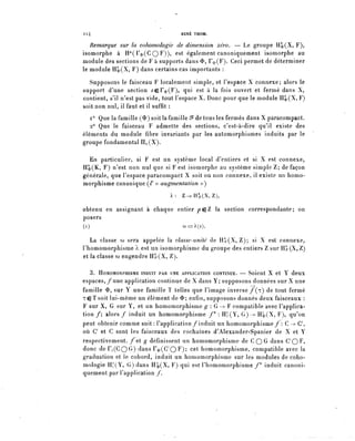 Il4                                 RENÉ THOM.

   Remarque sur la cohomologie de dimension zéro. — Le groupe Hl»(X, F),
isomorphe à H°(r^(C QF))? est également canoniquement isomorphe au
module des sections de F à supports dans <&, F^(F). Ceci permet de déterminer
le module H|,(X, F) dans certains cas importants :

  Supposons le faisceau F localement simple, et Fespace X connexe; alors le
support d'une section ^er^(F), qui est à la fois ouvert et fermé dans X,
contient, s'il n'est pas vide, tout l'espace X. Donc pour que le module H1>(X, F)
soit non nul, il faut et il suffit :
   i° Que la famille ($) soit la famille ^ de tous les fermés dans X paracompact.
   2° Que le faisceau F admette des sections, c'est-à-dire qu'il existe des
éléments du module fibre invariants par les automorphismes induits par le
groupe fondamental Hi (X).

  En particulier, si F est un système local d'entiers et si X est connexe,
H1»(K, F) n'est non nul que si F est isomorphe au système simple Z; de façon
générale, que l'espace paracompact X soit ou non connexe, il existe un homo-
morphisme canonique (/' « augmentation »)
                                À : Z-^H°^(X,Z),

pbtenu en assignant à chaque entier pçZ la section correspondante; on
posera
(0                             c^==À(i).

   La classe co sera appelée la classe-unité de H ^ ( X , Z ) ; si X est connexe,
rhomomorphisme A est un isomorphisme du groupe des entiers Z sur H^(X, Z)
et la classe CL) engendre Hâr(X, Z).

  3. HOMOMORPHISME INDUIT PAR UNE APPLICATION CONTINUE. — Soient X et Y dêUX
espaces, /une application continue de X dans Y; supposons données sur X une
famille <&, sur Y une famille ï telles que l'image inverse/(r) de tout fermé
T G T s o i t lui-même un élément de <î>; enfin, supposons donnés deux faisceaux :
F sur X, G sur Y, et un homomorphisme g : G-^ F compatible avec l'applica-
tion /; alors / induit un homomorphisme /* : H^(Y, G) --> H'4(X, F qu'on
peut obtenir comme suit: l'application/induit un homomorphisme /': C-^ (7,
où (7 et C sont les faisceaux des cochaînes d'Alexander-Spanier de X et Y
respectivement, / e t g définissent un homomorphisme de C Q G dans C ' Q F ,
donc d e r ^ C Q G ) dans r^C/OP); cet homomorphisme, compatible avec la
graduation et le cobord, induit un homomorphisme sur les modules de coho-
mologie H^Y, G) dans H^(X, F) qui est l'homomorphisme /* induit canoni-
quement par l'application /.
 