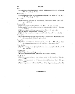l82                                    RENÉ THOM.

LlAO :

  [H] On locally connected stets and absolute neighbourhood retracts (Portugaliae
        Math., t. 8, 1949, p. 137-142).
PONTRJAGIN ( L . ) :

  [15] Characteristic cycles on differentiable Manifoids (C. R. Acad. Se. U. B. S. S.,
         t. 21, n° 63, 1947, p. 233-284).
SERRE (J. P.) :
  |16] L'homologie singulière des espaces fibres. Applications (Thèse, Ann. Math.,
          1951, p. 425-5o5).
STEENROD (N.) :
  [17] Homology with local coefficients (Ann. Math., t. U, 1945, p. 10-27).
  [18] Product of cocycles andextensions of mappings (Ann. Math., t. 48, 1949,
          p. 290-320).
  [19] Cohomology invariants of mappings (Ann. Math., t. 50, 1949, p. 4).
  [20] Thé topology offiber-bundies, Princeton, 1951.
  [21] Reduced powers of cohomology classes (Cours Collège de France, mai 1951).
STIEFÈL (E.) :
  [22] Richtungsfelder und Fernparallelismus in n-dimensionalen Mannigfaltigkeiten
         (Comment. Math. Helv., t. 8, 1936, p. 32o).
THOM (R.) .
  [23] Classes caractéristiques et i-carrés (C. R. Acad. Se., t. 230, 1950, p. 427),
         Variétés plongées et i-carrés (C. R. Acad. Se., t. 230, 1950, p. 507).
WANG (H. C.) :
  [24] Thé homology groups of thé fibre-bundies over a sphère (Duke Math. J . , t. 16,
         1949, P. 33-38).
WHITNEY (H.) :
 [25] Michigan Lectures, 1941, p. ioi-i4i.
 [26] Differentiable Mannifoids (Ann. Math., t. 37, 1936, p. 645-68o).
Wu(W.T.):
  [27] Classes caractéristiques et i-carrés d'une variété (C. R. Acad. Se., t. 230, 1950,
         p. 5o8).
  [28] Les i-carrés dans une variété grassmannienne (C. R. Acad. Se., t. 230 1950
         p. 918).
  [29] Sur les puissances de Steenrod (Colloque de Topologie, Strasbourg, juillet 1951).
 