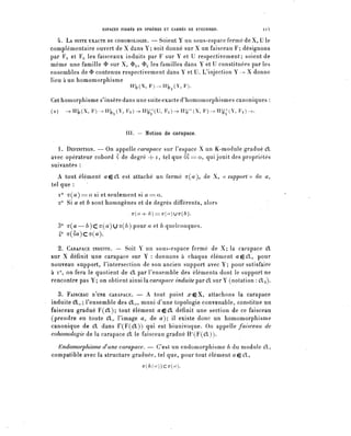 ESPACES FIBRES EN SPHÈRES ET CARRÉS DE STEENROD.      II 5

   4. LA SUITE EXACTE DE coHOMOLOGiE. — Soient Y un sons-espace fermé de X, U le
complémentaire ouvert de X dans Y; soit donné sur X un faisceau F; désignons
par FY et Fy les faisceaux induits par F sur Y et U respectivement; soient de
même une famille ^ sur X, ^y? ^u ^ es familles dans Y et U constituées par les
ensembles de $ contenus respectivement dans Y et U. L'injection Y — X donne
lieu à un homomorphisme
                                   H^(X,F)->H^(Y,F).

Cet homorphisme s'insère dans une suite exacte d'homomorphismes canoniques :
(2)      ->B^(X, F)-yH^(Y, FY)-^H^(U, F^-^H^^X, F ) - ^ H ^ ( Y , Fy)->.



                                 III. — Notion de carapace.

  1. DÉFINITION. — On appelle carapace sur l'espace X un K-module gradué dl
avec opérateur cobord S de degré + i, tel que âo == o, qui jouit des propriétés
suivantes :
   A tout élément ^eeX est attaché un fermé o-(^), de X, ((support» de a,
tel que :
  i° a(a)=0 si et seulement si û = o .
  2° Si a et b sont homogènes et de degrés différents, alors
                                    o-(a4- b) = = c r ( r / ) u c r ( ^ ) .


      3° a ( a — 6 ) C ^ ( ^ ) U ^ ( ^ ) pour a et b quelconques.
      4° (T(âa)CCT(û).

  2. CARAPACE INDUITE. — Soit Y un sous-espace fermé de ^; la carapace 0L
sur X définit une carapace sur Y : donnons à chaque élément açffi, pour
nouveau support, l'intersection de son ancien support avec Y; pour satisfaire
à i°, on fera le quotient de (SI par l'ensemble des éléments dont le support ne
rencontre pas Y; on obtient ^[nsïlsL carapace ^W^'^parCXsurY (notation : (fly)-

   3. FAISCEAU D^UNE CARAPACE. — A tout point a"eX, attachons la carapace
induite (9L.^; l'ensemble des CX^, muni d'une topologie convenable, constitue un
faisceau gradué F((fl); tout élément aç:€L définit une section de ce faisceau
(prendre en toute CL^ l'image a^ de a) il existe donc un homomorphisme
canonique de €L dans r(F((îl)) qui est biunivoque. On appelle faisceau de
cohomologie de la carapace OL le faisceau gradué H^P^OL)).
  Endomorphisme (lune carapace. — C'est un endomorphisme h du module Cl,
compatible avec la structure graduée, tel que, pour tout élément ^ecl,
                                           ^(/l(^))CŒ(</).
 