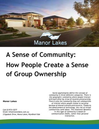 A Sense of Community:
How People Create a Sense
of Group Ownership
Social psychologists define the concept of
community in three different categories. There is
the geographic community where people interact
with each other by virtue of location and proximity.
There is also the community they call communities
of interest where people choose to socialize
because of shared interests and concerns. Thanks to
the advancement of technology, the rise of virtual
communities came about. The relational dynamics
in this type of community is based on
communication media, rather than personal
interaction.
Manor Lakes
Call 03 9731 0277
Email: info@manorlakes.com.au
2 Eppalock Drive, Manor Lakes, Wyndham Vale
 