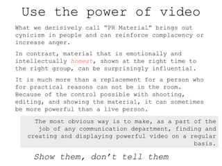 Use the power of video What we derisively call “PR Material” brings out cynicism in people and can reinforce complacency o...