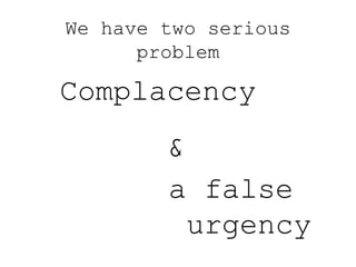 We have two serious problem Complacency & a false  urgency 