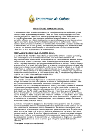 ASENTAMIENTO DE MOTORES DIESEL
El asentamiento de los motores Diesel es uno de los requerimientos más importantes que es
necesario llevar a cabo ya sea que el motor Diesel sea nuevo ó recién reparado, aunque en
esta última situación la condición del asentamiento se vuelve más crítica debido a que cuando
el motor Diesel es nuevo, los procesos de acabado de las superficies que van a estar
sometidas a fricción son más controlados mientras que en el segundo, a pesar de que quienes
reparan los motores Diesel, normalmente son representantes de los fabricantes y tienen
procesos de mecanizado equivalentes, es factible que las herramientas utilizadas, la calidad de
la mano de obra, etc, no sean iguales y por lo tanto se presenten pequeñas diferencias que en
la práctica van a reducir ostensiblemente la vida de servicio de los componentes del motor
Diesel y por lo tanto la productividad de estas máquinas.
ASENTAMIENTO O DESPEGUE DEL MOTOR DIESEL
El asentamiento del motor Diesel se debe llevar a cabo en las primeras horas de operación y
tiene como objetivo "pulir" a nivel microscópico los picos más sobresalientes de las
irregularidades de las superficies del motor Diesel que van a estar sometidas a fricción durante
los procesos de explotación del motor Diesel. El asentamiento se debe llevar a cabo de una
manera controlada y siguiendo las recomendaciones del fabricante del motor Diesel, si éstas no
se siguen al pie de la letra ó si el motor Diesel no se asienta, no quiere decir que éste va a fallar
catastróficamente de manera inmediata; los problemas se reflejarán a lo largo de la vida útil del
motor Diesel, la cual se verá ostensiblemente reducida; éste puede ser el caso de un motor
Diesel cuya vida de servicio es de 400.000 kilómetros siempre y cuando se sigan los procesos
de asentamiento recomendados, si estos no se llevan a cabo, la vida de servicio puede ser del
orden de los 300.000 ó menos kilómetros de recorrido.
CARACTERÍSTICAS DEL ASENTAMIENTO
Para entender correctamente el proceso de asentamiento es necesario tener en cuenta que
aunque visualmente y al tacto las superficies de fricción de los componentes del motor Diesel
son "completamente lisas" realmente si pudiésemos observarlas en un microscopio y
agrandarlas unas 2.000 veces veríamos que éstas están constituidas por millones de pequeñas
rugosidades compuestas por valles y picos de una topografía muy irregular, con algunos
sectores donde hay picos más sobresalientes que otros. En concordancia con la segunda ley
de la fricción que dice " la fricción depende del área real y no del área aparente" se puede
llegar a la conclusión que cuando los mecanismos están nuevos ó recién reparados el área de
soporte de carga es menor porque va estar constituida solamente por la sumatoria de las áreas
de los picos más sobresalientes y por lo tanto si se le aplica al mecanismo la carga de diseño,
el esfuerzo sobre él será mucho mayor el de diseño y en consecuencia la fatiga del material se
acelerará acortando su vida de servicio.
Durante las primeras horas de operación del motor Diesel, los picos más altos de una de las
superficies sometidas a fricción sobresalen por fuera de la película lubricante y chocan con los
de la otra superficie, rompiendo la película límite formada por el aditivo anti-desgaste y/ó de
Extrema Presión, se sueldan y se fracturan generando grietas internas que se propagan hasta
salir a la superficie dando lugar al pitting y finalmente al deterioro del mecanismo. Para evitar
que se presente la fractura de los picos más sobresalientes, es necesario garantizar que estos
desaparezcan mediante un proceso de pulimiento suave que se vaya presentando a medida
que se desarrolla el proceso de asentamiento. Las partículas que se desprenden a su vez dan
lugar a desgaste abrasivo al ser de un tamaño igual ó mayor al espesor de la película
lubricante.
Cómo lograr un correcto asentamiento
1
 