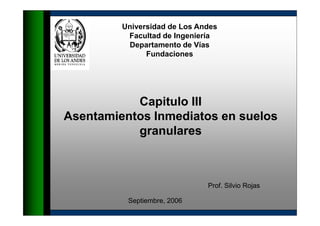 Universidad de Los Andes
          Facultad de Ingeniería
          Departamento de Vías
               Fundaciones




           Capitulo III
Asentamientos Inmediatos en suelos
           granulares



                              Prof. Silvio Rojas

          Septiembre, 2006
 